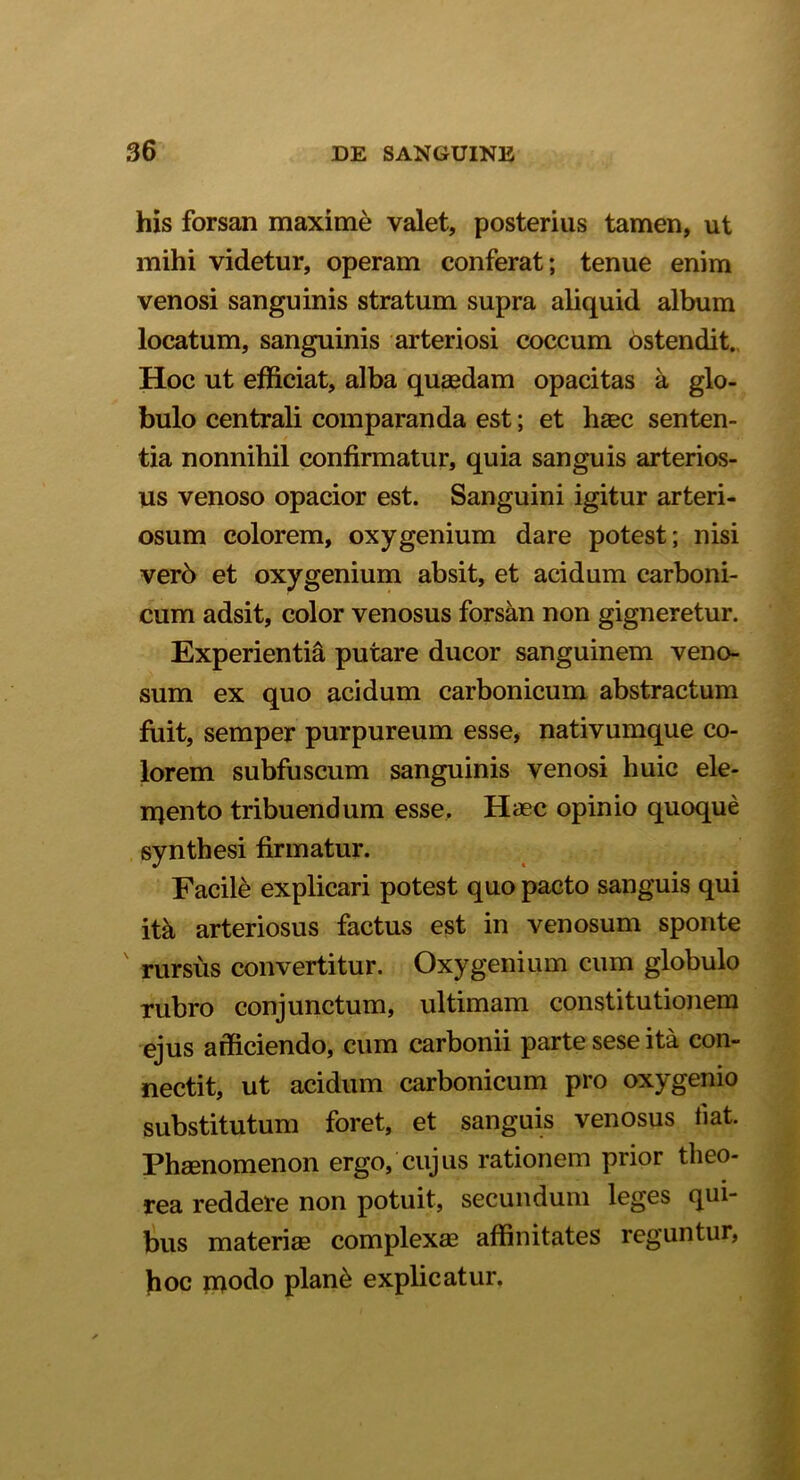 his forsan maxime valet, posterius tamen, ut mihi videtur, operam conferat; tenue enim venosi sanguinis stratum supra aliquid album locatum, sanguinis arteriosi coccum ostendit. Hoc ut efficiat, alba quaedam opacitas a glo- bulo centrali comparanda est; et haec senten- tia nonnihil confirmatur, quia sanguis arterios- us venoso opacior est. Sanguini igitur arteri- osum colorem, oxygenium dare potest; nisi verb et oxygenium absit, et acidum carboni- cum adsit, color venosus forsan non gigneretur. Experientia putare ducor sanguinem veno- sum ex quo acidum carbonicum abstractum fuit, semper purpureum esse, nativumque co- lorem subfuscum sanguinis venosi huic ele- mento tribuendum esse. Haec opinio quoque synthesi firmatur. Facile explicari potest quo pacto sanguis qui ita arteriosus factus est in venosum sponte rursus convertitur. Oxygenium cum globulo rubro conjunctum, ultimam constitutionem ejus afficiendo, cum carbonii parte sese ita con- nectit, ut acidum carbonicum pro oxygenio substitutum foret, et sanguis venosus fiat. Phaenomenon ergo, cujus rationem prior tlieo- rea reddere non potuit, secundum leges qui- bus materiae complexae affinitates reguntur, hoc inodo plan& explicatur.