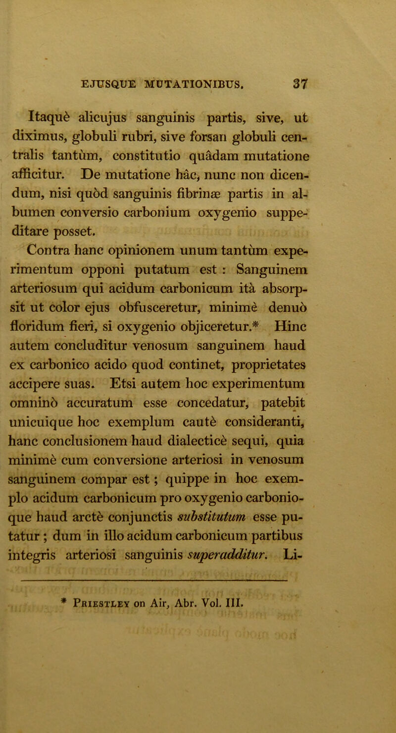 Itaqu& alicujus sanguinis partis, sive, ut diximus, globuli rubri, sive forsan globuli cen- tralis tantum, constitutio quadam mutatione afficitur. De mutatione hac, nunc non dicen- dum, nisi quod sanguinis fibrinae partis in al- bumen conversio carbonium oxygenio suppe- ditare posset. Contra hanc opinionem unum tantum expe- rimentum opponi putatum est : Sanguinem arteriosum qui acidum carbonicum ita absorp- sit ut color ejus obfusceretur, minime denuo floridum fieri, si oxy genio objiceretur.* Hinc autem concluditur venosum sanguinem haud ex carbonico acido quod continet, proprietates accipere suas. Etsi autem hoc experimentum omninb accuratum esse concedatur, patebit unicuique hoc exemplum caut& consideranti, hanc conclusionem haud dialectice sequi, quia minime cum conversione arteriosi in venosum sanguinem compar est; quippe in hoc exem- plo acidum carbonicum pro oxy genio carbonio- que haud arct& conjunctis substitutum esse pu- tatur ; dum in illo acidum carbonicum partibus integris arteriosi sanguinis superadditur. Li- * Priestley on Air, Abr. Vol. III.