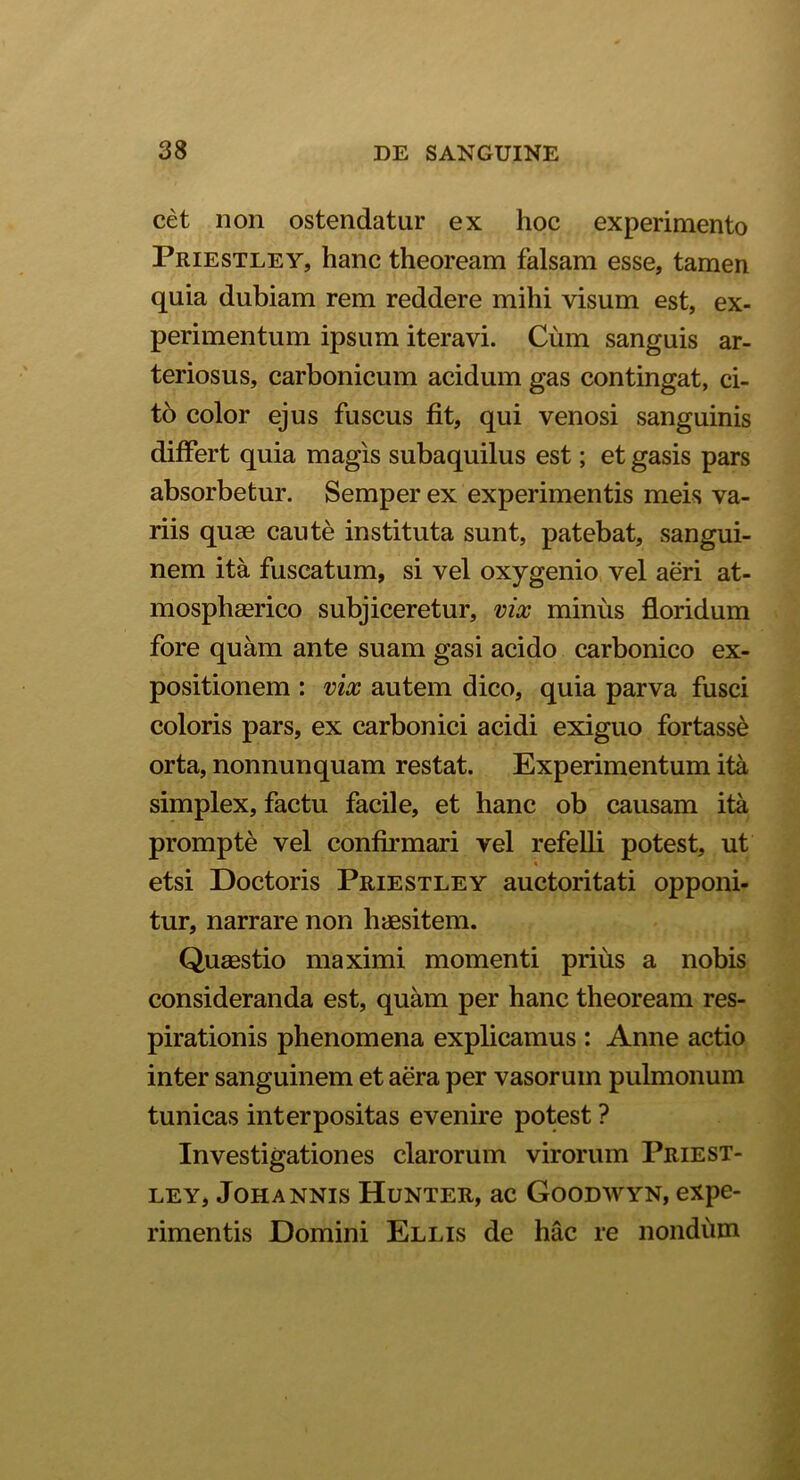 cet non ostendatur ex hoc experimento Priestley, hanc theoream falsam esse, tamen quia dubiam rem reddere mihi visum est, ex- perimentum ipsum iteravi. Cum sanguis ar- teriosus, carbonicum acidum gas contingat, ci- to color ejus fuscus fit, qui venosi sanguinis differt quia magis subaquilus est; et gasis pars absorbetur. Semper ex experimentis meis va- riis quae caute instituta sunt, patebat, sangui- nem ita fuscatum, si vel oxygenio vel aeri at- mosphaerico subjiceretur, vix minus floridum fore quam ante suam gasi acido carbonico ex- positionem : vix autem dico, quia parva fusci coloris pars, ex carbonici acidi exiguo fortasse orta, nonnunquam restat. Experimentum ita simplex, factu facile, et hanc ob causam ita prompte vel confirmari vel refelli potest, ut * etsi Doctoris Priestley auctoritati opponi- tur, narrare non haesitem. Quaestio maximi momenti prius a nobis consideranda est, quam per hanc theoream res- pirationis phenomena explicamus : Anne actio inter sanguinem et aera per vasorum pulmonum tunicas interpositas evenire potest ? Investigationes clarorum virorum Priest- ley, Johannis Hunter, ac Goodwyn, expe- rimentis Domini Ellis de hac re nondum