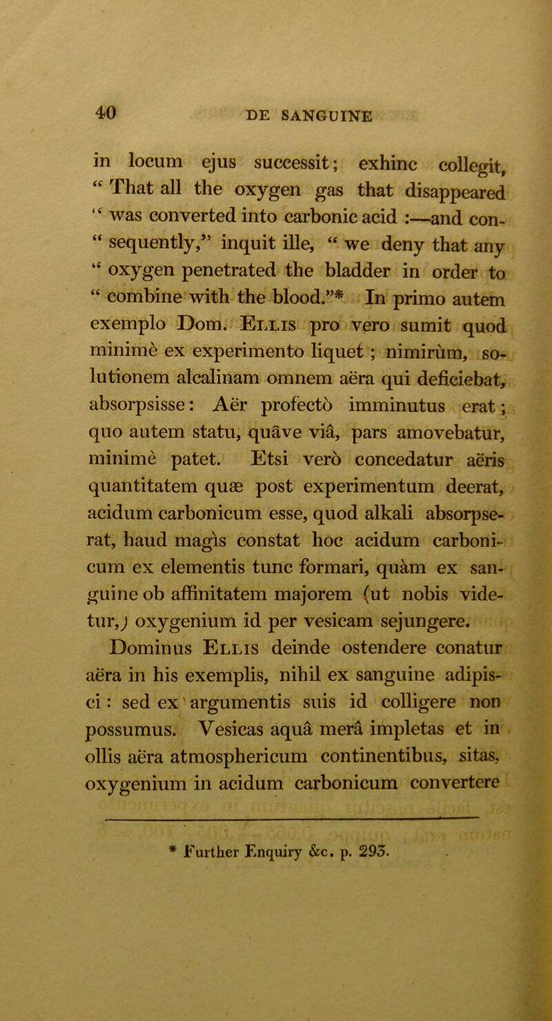 in locum ejus successit; exhinc collegit, “ That ali the oxygen gas that disappeared “ was converted into carbonicacid :—and con- “ sequently,” inquit ille, “ we deny that any “ oxygen penetrated the bladder in order to “ combine with the blood.”* In primo autem exemplo Dom. Ellis pro vero sumit quod minimi ex experimento liquet ; nimirum, so- lutionem alcalinam omnem aera qui deficiebat, absorpsisse: Aer profecto imminutus erat; quo autem statu, quave via, pars amovebatur, minime patet. Etsi vero concedatur aeris quantitatem quae post experimentum deerat, acidum carbonicum esse, quod alkali absorpse- rat, haud magis constat hoc acidum carboni- cum ex elementis tunc formari, quam ex san- guine ob affinitatem majorem (ut nobis vide- tur,; oxygenium id per vesicam sejungere. Dominus Ellis deinde ostendere conatur aera in his exemplis, nihil ex sanguine adipis- ci : sed ex argumentis suis id colligere non possumus. Vesicas aqua mera impletas et in ollis aera atmosphericum continentibus, sitas, oxygenium in acidum carbonicum convertere