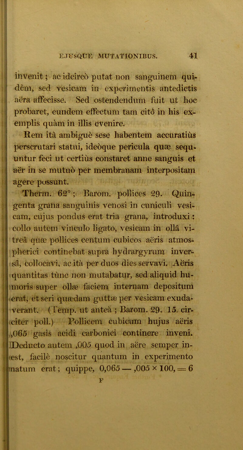 invenit; ac idcirco putat non sanguinem qui- dem, sed vesicam in experimentis antedictis aera affecisse. Sed ostendendum fuit ut hoc probaret, eundem effectum tam citd in his ex- emplis quam in illis evenire. Rem ita ambigui sese habentem accuratius perscrutari statui, ideoque pericula quas sequ- untur feci ut certius constaret anne sanguis et aer in se mutu6 per membranam interpositam agere possunt. Therm. 62°; Barom. pollices 29. Quin- genta grana sanguinis venosi in cuniculi vesi- cam, cujus pondus erat tria grana, introduxi: collo autem vinculo ligato, vesicam in olla vi- trea quae pollices centum cubicos aeris atmos- pherici continebat supra hydrargyrum inver- sd, collocavi, ac ita per duos dies servavi. Aeris quantitas tunc non mutabatur, sed aliquid hu- moris super olla? faciem internam depositum erat, et seri quasdam guttas per vesicam exuda- i verant. (Temp. ut antea ; Barom. 29. 15, cir- I citer poli.) Pollicem cubicum hujus aeris i ,065 gasis acidi carbonici continere inveni. I IDeducto autem ,005 quod in aere semper in- r I eest, facile noscitur quantum in experimento matum erat; quippe, 0,065 — ,005 x 100, = 6 F