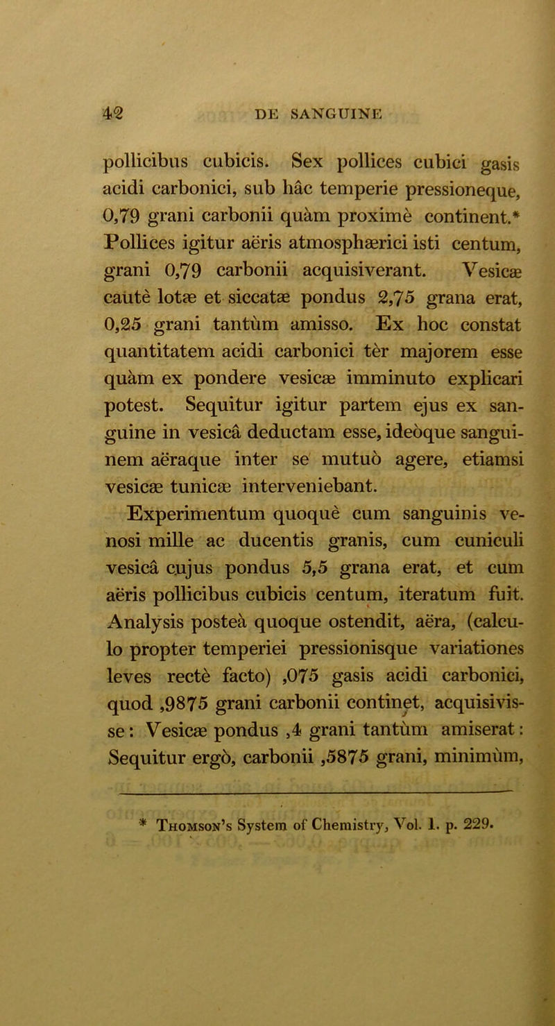 pollicibus cubicis. Sex pollices cubici gasis acidi carbonici, sub hac temperie pressioneque, 0,79 grani carbonii quam proxime continent.* Pollices igitur aeris atmosphaerici isti centum, grani 0,79 carbonii acquisiverant. Vesicae caute lotae et siccatae pondus 2,75 grana erat, 0,25 grani tantum amisso. Ex hoc constat quantitatem acidi carbonici ter majorem esse quam ex pondere vesicae imminuto explicari potest. Sequitur igitur partem ejus ex san- guine in vesica deductam esse, ideoque sangui- nem aeraque inter se mutuo agere, etiamsi vesica? tunicae interveniebant. Experimentum quoque cum sanguinis ve- nosi mille ac ducentis granis, cum cuniculi vesica cujus pondus 5,5 grana erat, et cum aeris pollicibus cubicis centum, iteratum fuit. Analysis postea quoque ostendit, aera, (calcu- lo propter temperiei pressionisque variationes leves recte facto) ,075 gasis acidi carbonici, quod ,9875 grani carbonii continet, acquisivis- se: Vesicae pondus ,4 grani tantum amiserat: Sequitur ergb, carbonii ,5875 grani, minimum, * Thomson’s System of Chemistry, Vol. 1. p. 229.