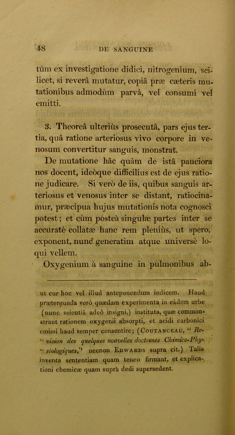 tum ex investigatione didici, nitrogenium, sci- licet, si revera mutatur, copia pras caeteris mu- tationibus admodum parva, vel consumi vel emitti. 3. Theorea ulterius prosecuta, pars ejus ter- tia, qua ratione arteriosus vivo corpore in ve- nosum convertitur sanguis, monstrat. De mutatione hac quam de ista pauciora nos docent, ideoque difficilius est de ejus ratio- ne judicare. Si vero de iis, quibus sanguis ar- teriosus et venosus inter se distant, ratiocina- mur, praecipua hujus mutationis nota cognosci potest; et cum postea singulae partes inter se accurate collatae hanc rem plenius, ut spero, exponent, nund generatim atque universe lo- qui vellem. Oxygenium a sanguine in pulmonibus ab- ul cur hoc vel illud anteponendum indicem. Haud praetereunda vero quaedam experimenta in eadem urbe (nunc scientia adeo insigni,) instituta, quae common- strant rationem oxygenii absorpti, et acidi carbonici emissi haud 'semper consentire; (Cootanceau, “ Re- “ vision des quelques noiivelles doctnnes Chimico-Phy- “ siologiquesnecnon Edwards supra cit.) Talia inventa sententiam quam teneo firmant, et explica- tioni chemicae quam suprh dedi supersedent.