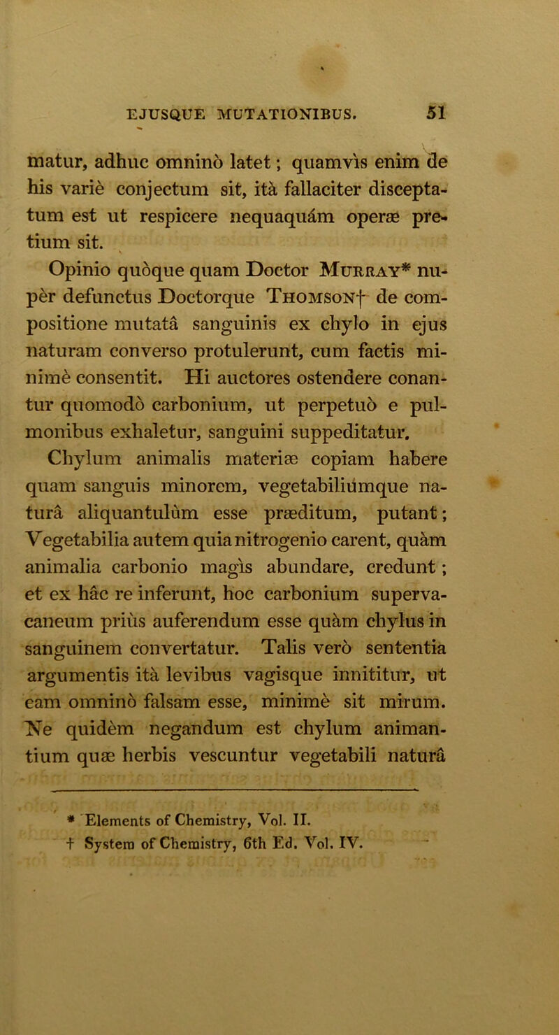 matur, adhuc omnino latet; quamvis enim de his varie conjectum sit, ita fallaciter discepta- tum est ut respicere nequaqu&m opera* pre- tium sit. Opinio quoque quam Doctor Muriiay* nu- per defunctus Doctorque THOMSONf de com- positione mutata sanguinis ex chylo in ejus naturam converso protulerunt, cum factis mi- nime consentit. Hi auctores ostendere conan- tur quomodo carbonium, ut perpetuo e pul- monibus exhaletur, sanguini suppeditatur. Chylum animalis materias copiam habere quam sanguis minorem, vegetabiliumque na- tura aliquantulum esse praeditum, putant; Vegetabilia autem quianitrogenio carent, quam animalia carbonio magis abundare, credunt; et ex hac re inferunt, hoc carbonium superva- caneum prius auferendum esse quim chylus in sanguinem convertatur. Talis vero sententia argumentis ita levibus vagisque innititur, ut eam omnino falsam esse, minime sit mirum. Ne quidem negandum est chylum animan- tium quas herbis vescuntur vegetabili natura * Elements of Chemistry, Vol. II. f System of Chemistry, 6th Ed. Vol. IV.