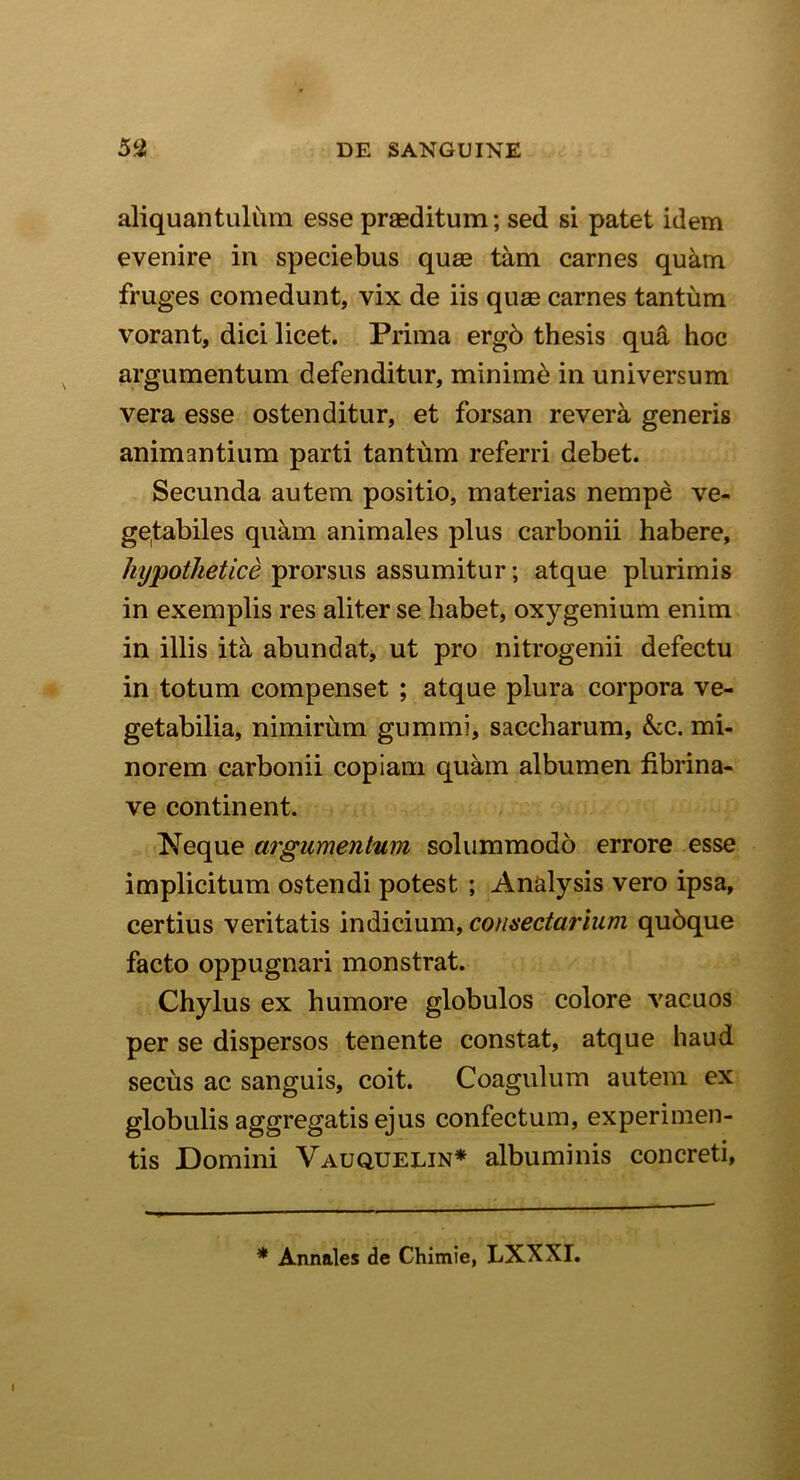 aliquantulum esse praeditum; sed si patet idem evenire in speciebus quae tam carnes quam fruges comedunt, vix de iis quae carnes tantum vorant, dici licet. Prima ergb thesis qua hoc argumentum defenditur, minimi in universum vera esse ostenditur, et forsan revera generis animantium parti tantum referri debet. Secunda autem positio, materias nempe ve- getabiles quam animales plus carbonii habere, hypothetice prorsus assumitur; atque plurimis in exemplis res aliter se habet, oxygenium enim in illis ita abundat, ut pro nitrogenii defectu in totum compenset ; atque plura corpora ve- getabilia, nimirum gummi, saceharum, &c. mi- norem carbonii copiam quam albumen fibrina- ve continent. Neque argumentum solummodo errore esse implicitum ostendi potest ; Analysis vero ipsa, certius veritatis indicium, consectarium qubque facto oppugnari monstrat. Chylus ex humore globulos colore vacuos per se dispersos tenente constat, atque haud secus ac sanguis, coit. Coagulum autem ex globulis aggregatis ejus confectum, experimen- tis Domini Vauquelin* albuminis concreti, * Annales de Chimie, LXXXI.
