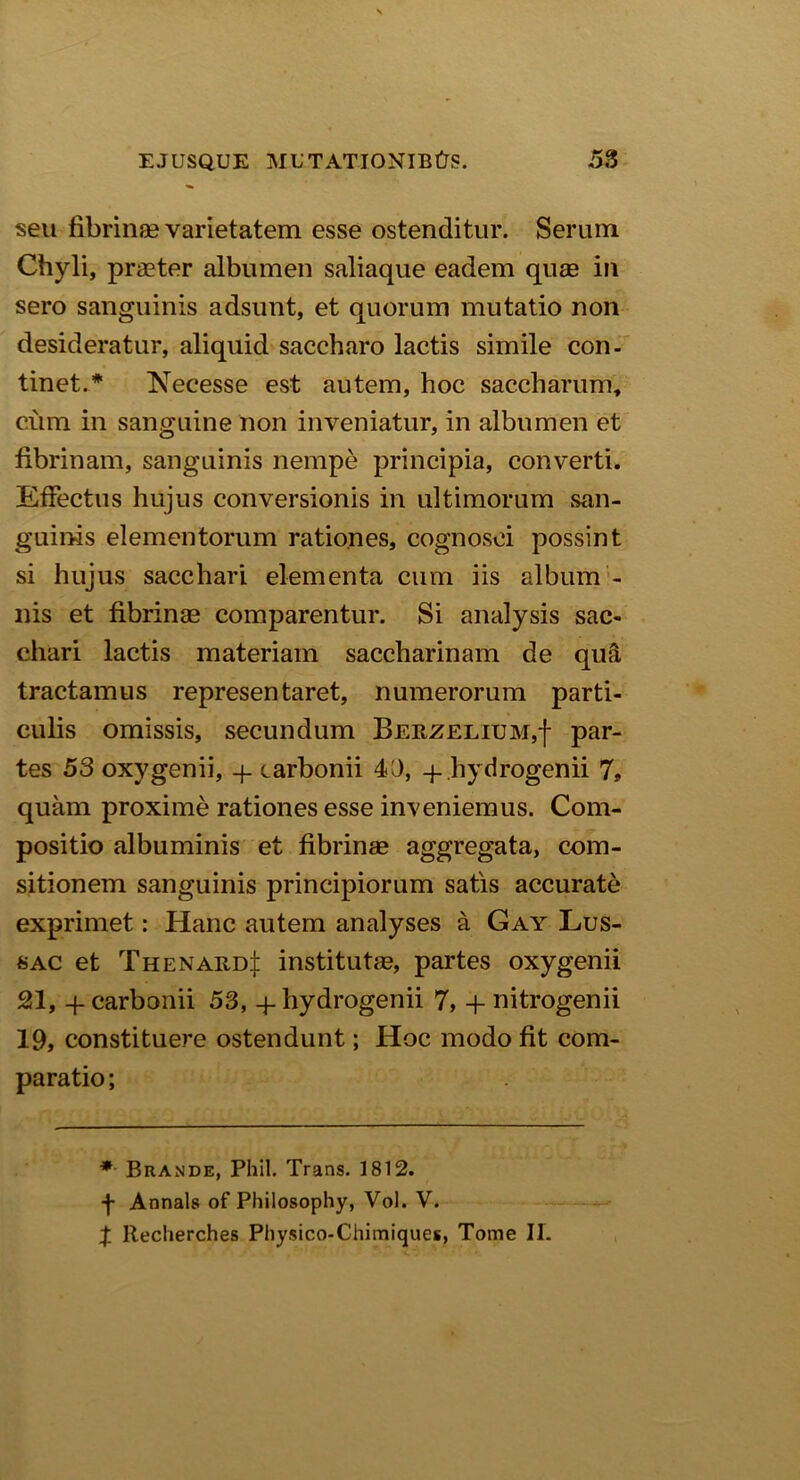 seu fibrinae varietatem esse ostenditur. Serum Chyli, praeter albumen saliaque eadem quae in sero sanguinis adsunt, et quorum mutatio non desideratur, aliquid saccharo lactis simile con- tinet.* TsTecesse est autem, hoc saccharum, ciim in sanguine non inveniatur, in albumen et fibrinam, sanguinis nempe principia, converti. Effectus hujus conversionis in ultimorum san- guinis elementorum rationes, cognosci possint si hujus sacchari elementa cum iis album - nis et fibrinae comparentur. Si analysis sac- chari lactis materiam saccharinam de qua tractamus representaret, numerorum parti- culis omissis, secundum Berzelium,| par- tes 53 oxygenii, q. carbonii 40, q-Jhydrogenii 7» quam proxime rationes esse inveniemus. Com- positio albuminis et fibrinae aggregata, com- sitionem sanguinis principiorum satis accurate exprimet: Hanc autem analyses a Gay Lus- sac et Thenard^i institutae, partes oxygenii 21, + carbonii 53, -j- hydrogenii 7, + nitrogenii 19, constituere ostendunt; Hoc modo fit com- paratio ; * Brande, Phil. Trans. 1812. 4 Annals of Philosophy, Vol. V. X Itecherches Physico-Chimiques, Tome II.