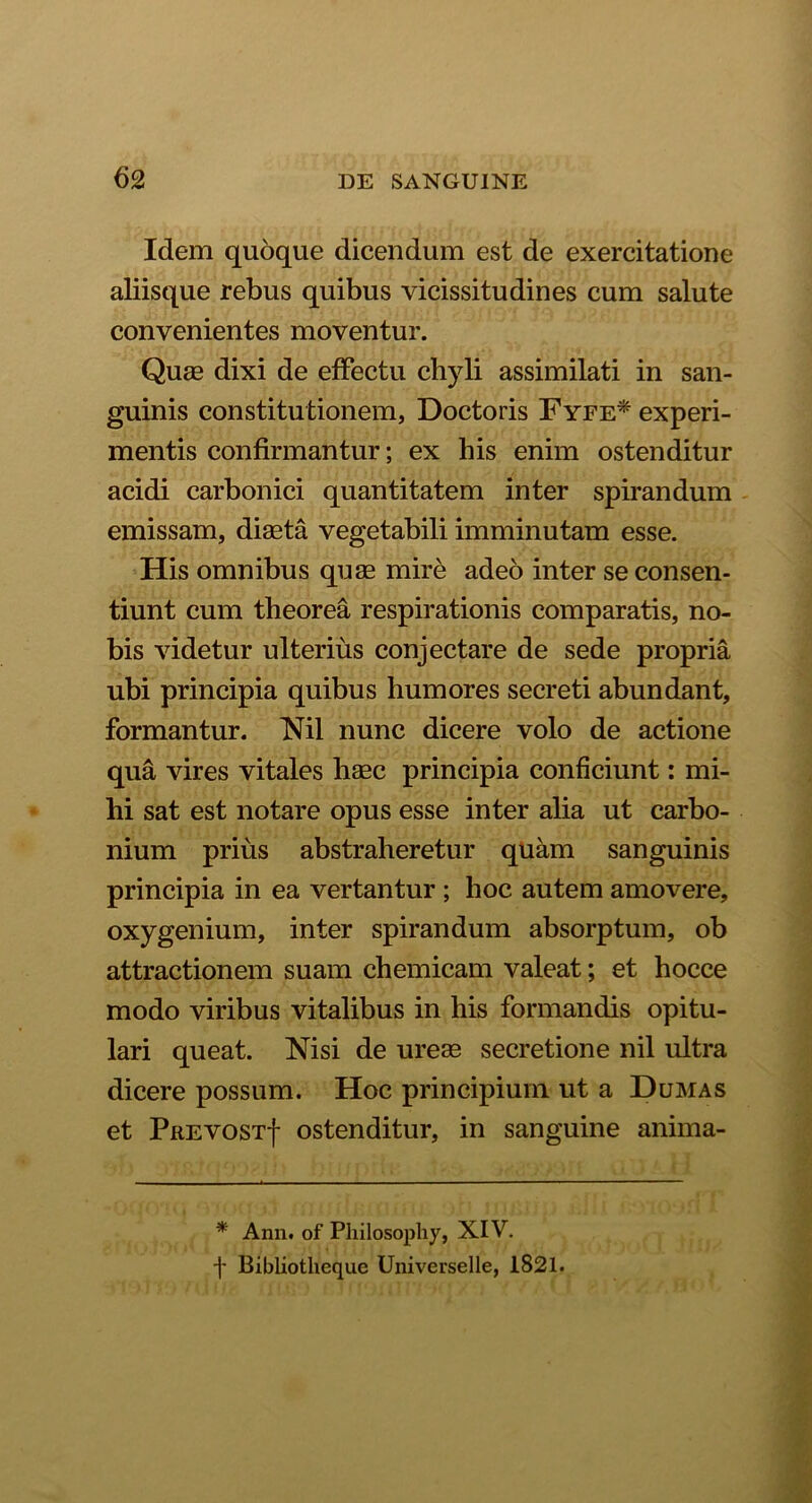 Idem quoque dicendum est de exercitatione aliisque rebus quibus vicissitudines cum salute convenientes moventur. Quas dixi de effectu chyli assimilati in san- guinis constitutionem, Doctoris Fyfe* experi- mentis confirmantur; ex his enim ostenditur acidi carbonici quantitatem inter spirandum emissam, diaeta vegetabili imminutam esse. His omnibus quae mire adeo inter se consen- tiunt cum theorea respirationis comparatis, no- bis videtur ulterius conjectare de sede propria ubi principia quibus humores secreti abundant, formantur. Nil nunc dicere volo de actione qua vires vitales haec principia conficiunt: mi- hi sat est notare opus esse inter alia ut carbo- nium prius abstraheretur quam sanguinis principia in ea vertantur ; hoc autem amovere, oxygenium, inter spirandum absorptum, ob attractionem suam chemicam valeat; et hocce modo viribus vitalibus in his formandis opitu- lari queat. Nisi de urese secretione nil ultra dicere possum. Hoc principium ut a Dumas et Prevost| ostenditur, in sanguine anima- * Ann. of Philosopliy, XIV. f Bibliotheque Universelle, 1821.