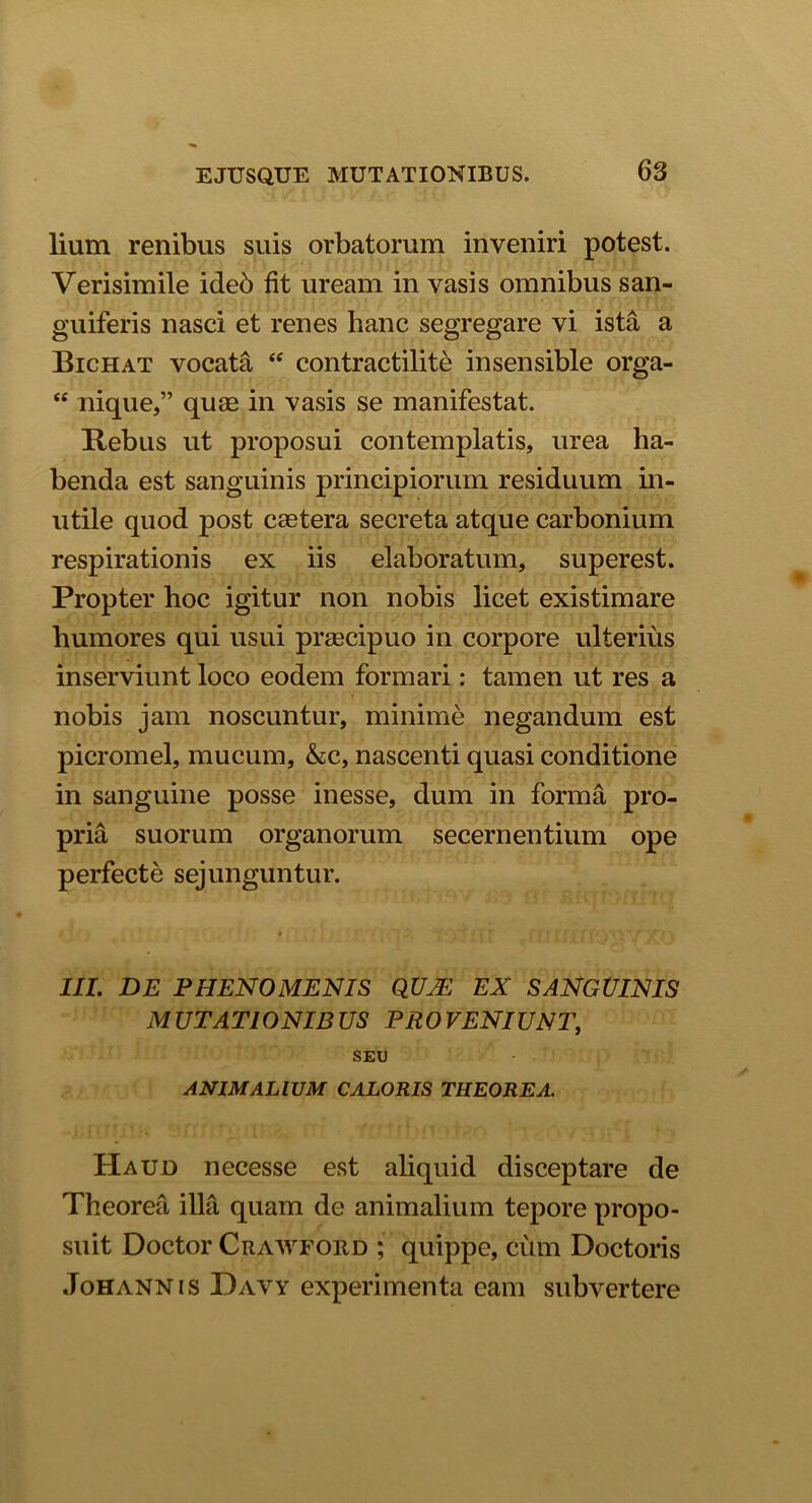 lium renibus suis orbatorum inveniri potest. Verisimile ideb fit uream in vasis omnibus san- guiferis nasci et renes hanc segregare vi ista a Bichat vocata “ contractilite insensible orga- “ nique,” quae in vasis se manifestat. Rebus ut proposui contemplatis, urea ha- benda est sanguinis principiorum residuum in- utile quod post caetera secreta atque carbonium respirationis ex iis elaboratum, superest. Propter hoc igitur non nobis licet existimare humores qui usui praecipuo in corpore ulterius inserviunt loco eodem formari: tamen ut res a nobis jam noscuntur, minime negandum est picromel, mucum, &c, nascenti quasi conditione in sanguine posse inesse, dum in forma pro- pria suorum organorum secernentium ope perfecte sejunguntur. III. DE PHENOMENIS QUJE EX SANGUINIS M UTATIONIB US PR0 VENIUNT, SEU ANIMALIUM CALORIS THEOREA. Haud necesse est aliquid disceptare de Theorea illa quam de animalium tepore propo- suit Doctor Crawfobd ; quippe, chm Doctoris Johannis Davy experimenta eam subvertere