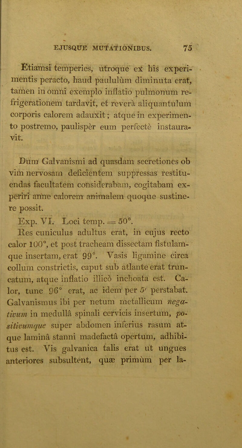 Etiamsi temperies, utroque ex his experi- mentis peracto, haud paululum diminuta erat, tamen ini omni exemplo inflatio pulmonum re- frigerationem tardavit, et revera aliquantulum corporis calorem adauxit; atque in experimen- to postremo, paulisper eum perfecte instaura- vit. Dum Galvanismi ad quasdam secretiones ob vim nervosam deficientem suppressas restitu- endas facultatem considerabam, cogitabam ex- periri arine calorem animalem quoque sustine- re possit. Exp. VI. Loci temp. = 50°. Res cuniculus adultus erat, in cujus recto calor 100°, et post tracheam dissectam fistulam- que insertam, erat 99°. Vasis ligamine circa collum constrictis, caput sub atlante erat trun- catum, atque inflatio illico inchoata est. Ca- lor, tunc 96° erat, ac idem per 5' perstabat. Galvanismus ibi per netum metallicum nega- tivum in medulla spinali cervicis insertum, po~ sitivumque super abdomen inferius rasum at- que lamina stanni madefacta opertum, adhibi- tus est. Vis galvanica talis erat ut ungues anteriores subsultent, quae primum per ia-