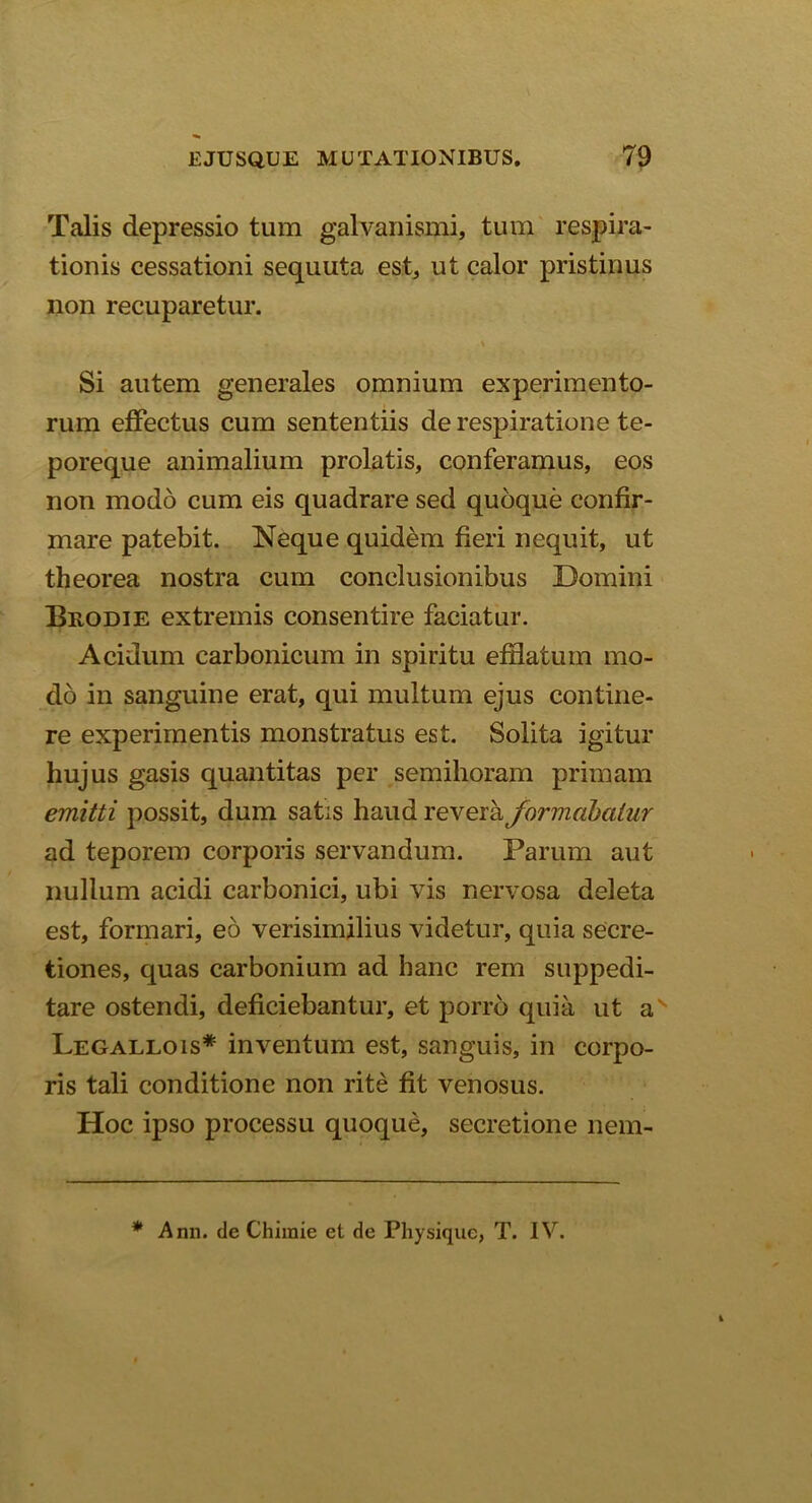Talis depressio tum galvanismi, tum respira- tionis cessationi sequuta est, ut calor pristinus non recuparetur. • % Si autem generales omnium experimento- rum effectus cum sententiis de respiratione te- poreque animalium prolatis, conferamus, eos non modo cum eis quadrare sed quoque confir- mare patebit. Neque quidem fieri nequit, ut theorea nostra cum conclusionibus Domini Brodie extremis consentire faciatur. Acidum earbonicum in spiritu efflatum mo- do in sanguine erat, qui multum ejus contine- re experimentis monstratus est. Solita igitur hujus gasis quantitas per semihoram primam emitti possit, dum satis haud revera formabatur ad teporem corporis servandum. Parum aut nullum acidi carbonici, ubi vis nervosa deleta est, formari, eo verisimilius videtur, quia secre- tiones, quas carbonium ad hanc rem suppedi- tare ostendi, deficiebantur, et porro quia ut as Legallois* inventum est, sanguis, in corpo- ris tali conditione non rite fit venosus. Hoc ipso processu quoque, secretione nem- * Ann. de Chimie et de Physique, T. IV.