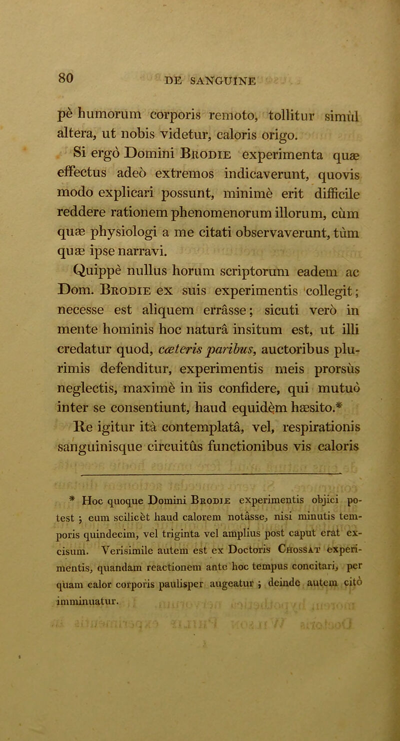 pe humorum corporis remoto, tollitur simul altera, ut nobis videtur, caloris origo. Si ergo Domini Brodie experimenta quae effectus adeo extremos indicaverunt, quovis modo explicari possunt, minime erit difficile reddere rationem phenomenorum illorum, cum quas physiologi a me citati observaverunt, tum quae ipse narravi. Quippe nullus horum scriptorum eadem ac Dom. Brodie ex suis experimentis collegit; necesse est aliquem errasse; sicuti vero in mente hominis hoc natura insitum est, ut illi credatur quod, cceteris paribus, auctoribus plu- rimis defenditur, experimentis meis prorsus neglectis, maxime in iis confidere, qui mutuo inter se consentiunt, haud equidem haesito.* Re igitur ita contemplata, vel, respirationis sanguinisque circuitus functionibus vis caloris * Hoc quoque Domini Brodie experimentis objici po- test } eum scilicet haud calorem notasse, nisi minutis tem- poris quindecim, vel triginta vel amplius post caput erat ex- cisum. Verisimile autem est ex Doctoris Chossat experi- mentis, quandam reactionem ante hoc tempus concitari, per quam calor corporis paulisper augeatur i deinde autem cito imminuatur.