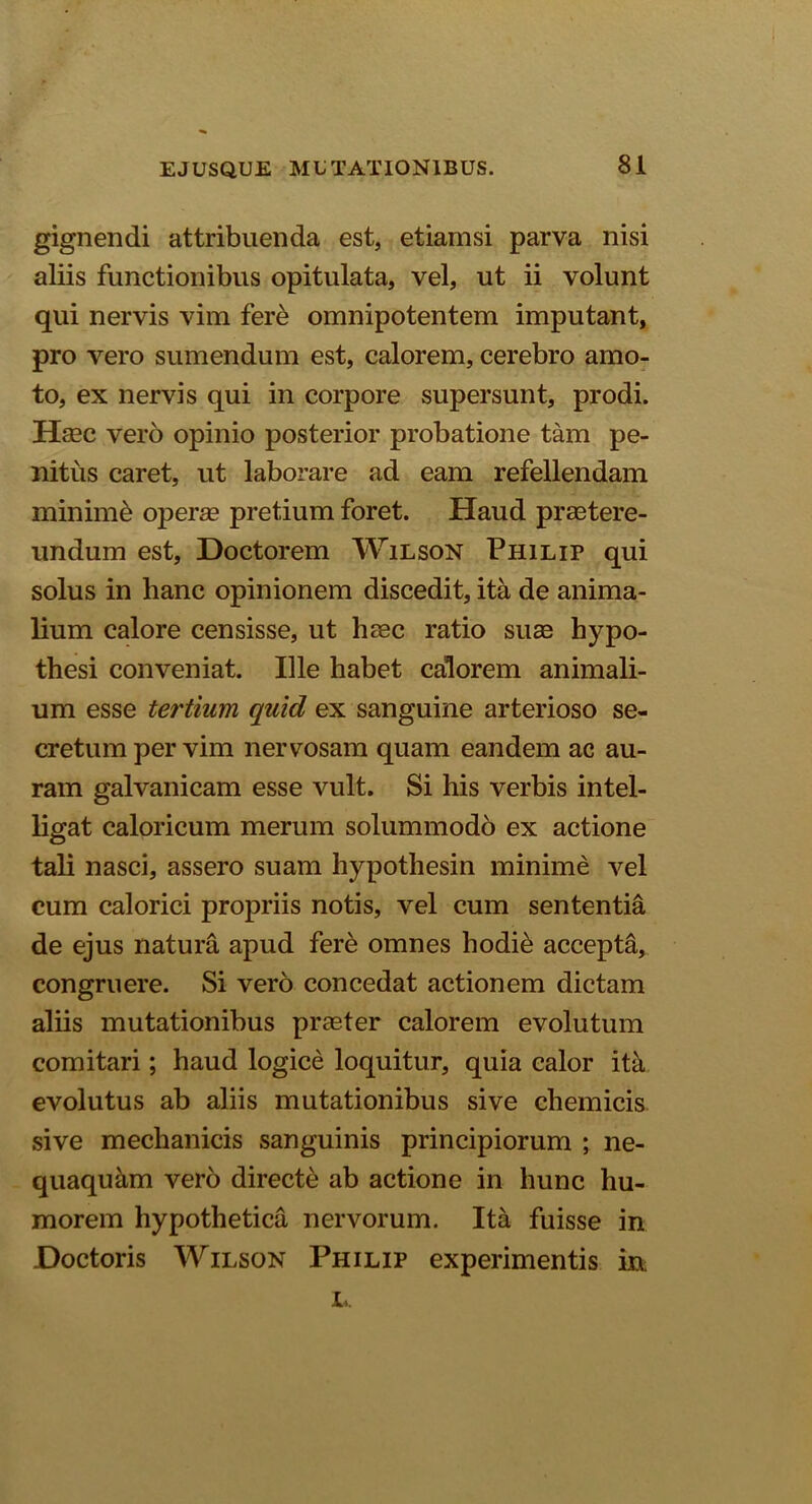 gignendi attribuenda est, etiamsi parva nisi aliis functionibus opitulata, vel, ut ii volunt qui nervis vim fere omnipotentem imputant, pro vero sumendum est, calorem, cerebro amo- to, ex nervis qui in corpore supersunt, prodi. Hecc vero opinio posterior probatione tam pe- nitus caret, ut laborare ad eam refellendam minime operas pretium foret. Haud praetere- undum est, Doctorem Wilson Philip qui solus in lianc opinionem discedit, ita de anima- lium calore censisse, ut haec ratio suae hypo- thesi conveniat. Ille habet calorem animali- um esse tertium quid ex sanguine arterioso se- cretum per vim nervosam quam eandem ac au- ram galvanicam esse vult. Si his verbis intel- ligat caloricum merum solummodo ex actione tali nasci, assero suam hypothesin minime vel cum calorici propriis notis, vel cum sententia de ejus natura apud fere omnes hodib accepta, congruere. Si vero concedat actionem dictam aliis mutationibus praeter calorem evolutum comitari; haud logice loquitur, quia calor ita evolutus ab aliis mutationibus sive chemicis sive mechanicis sanguinis principiorum ; ne- quaquam vero directe ab actione in hunc hu- morem hypothetica nervorum. Ita fuisse in Doctoris Wilson Philip experimentis in L