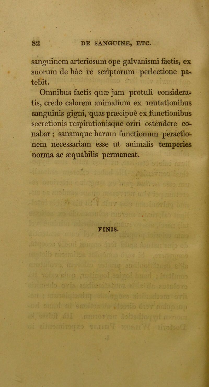 sanguinem arteriosum ope galvanismi factis, ex suorum de hac re scriptorum perlectione pa- tebit. Omnibus factis quae jam protuli considera- tis, credo calorem animalium ex mutationibus sanguinis gigni, quas praecipue ex functionibus secretionis respirationisque oriri ostendere co- nabar ; sanamque harum functionum peractio- nem necessariam esse ut animalis temperies norma ac aequabilis permaneat. FINIS. f * i* v , - , - t
