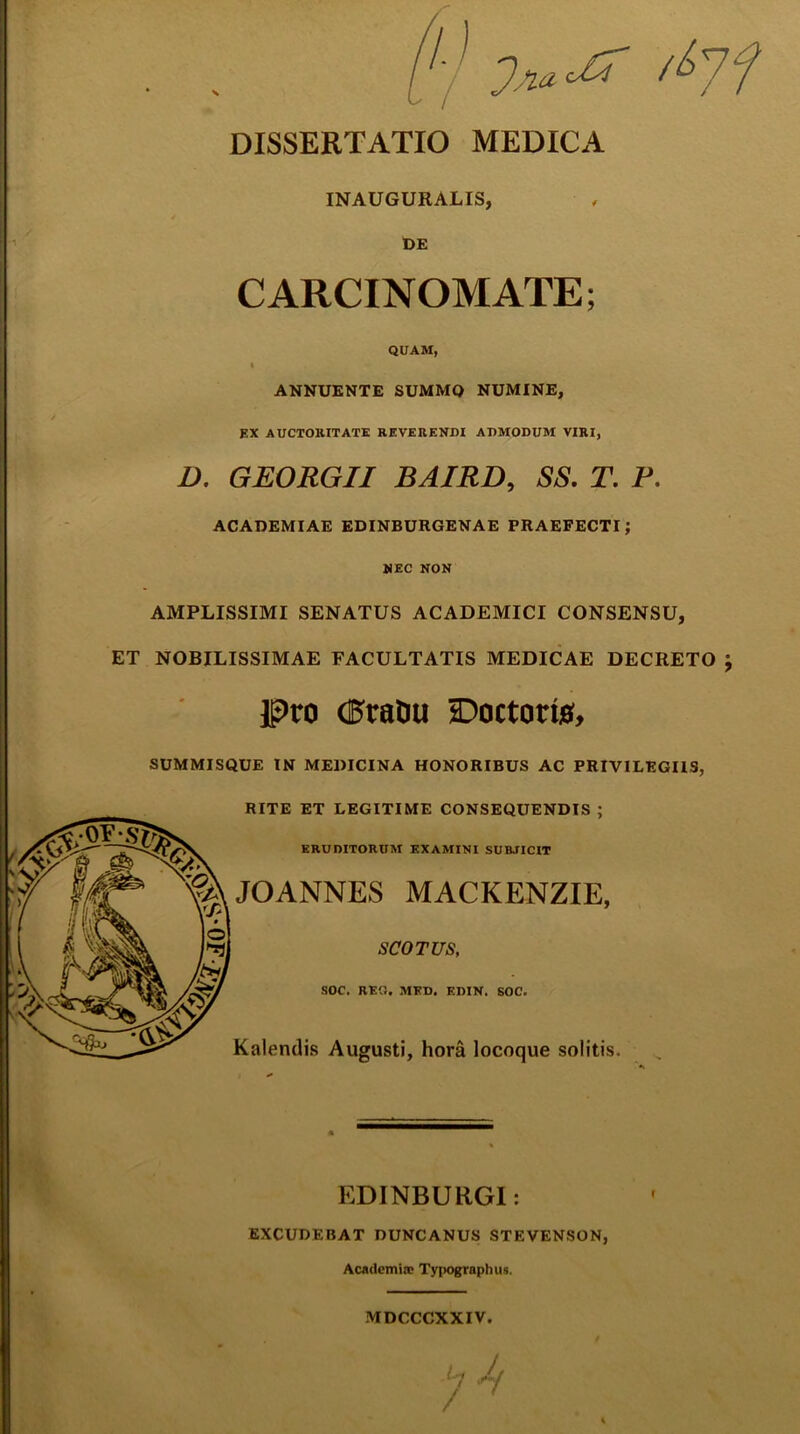 INAUGURALIS, DE CARCINOMATE; QUAM, i ANNUENTE SUMMO NUMINE, EX AUCTORITATE REVERENDI ADMODUM VIRI, D. GEORGII BAIRD, SS. T. P. ACADEMIAE EDINBURGENAE PRAEFECTI; NEC NON AMPLISSIMI SENATUS ACADEMICI CONSENSU, ET NOBILISSIMAE FACULTATIS MEDICAE DECRETO } It*>ro (25raDu sDoctoris, SUMMISQUE IN MEDICINA HONORIBUS AC PRIVILEGIIS, RITE ET LEGITIME CONSEQUENDIS ; ERUDITORUM EXAMINI SUBJICIT JOANNES MACKENZIE, SCO TUS, SOC. REO. MED. EDIN. SOC. Kalendis Augusti, hora locoque solitis. EDINBURGI: EXCUDEBAT DUNCANUS STEVENSON, Academia? Typographus. MDCCCXXIV.