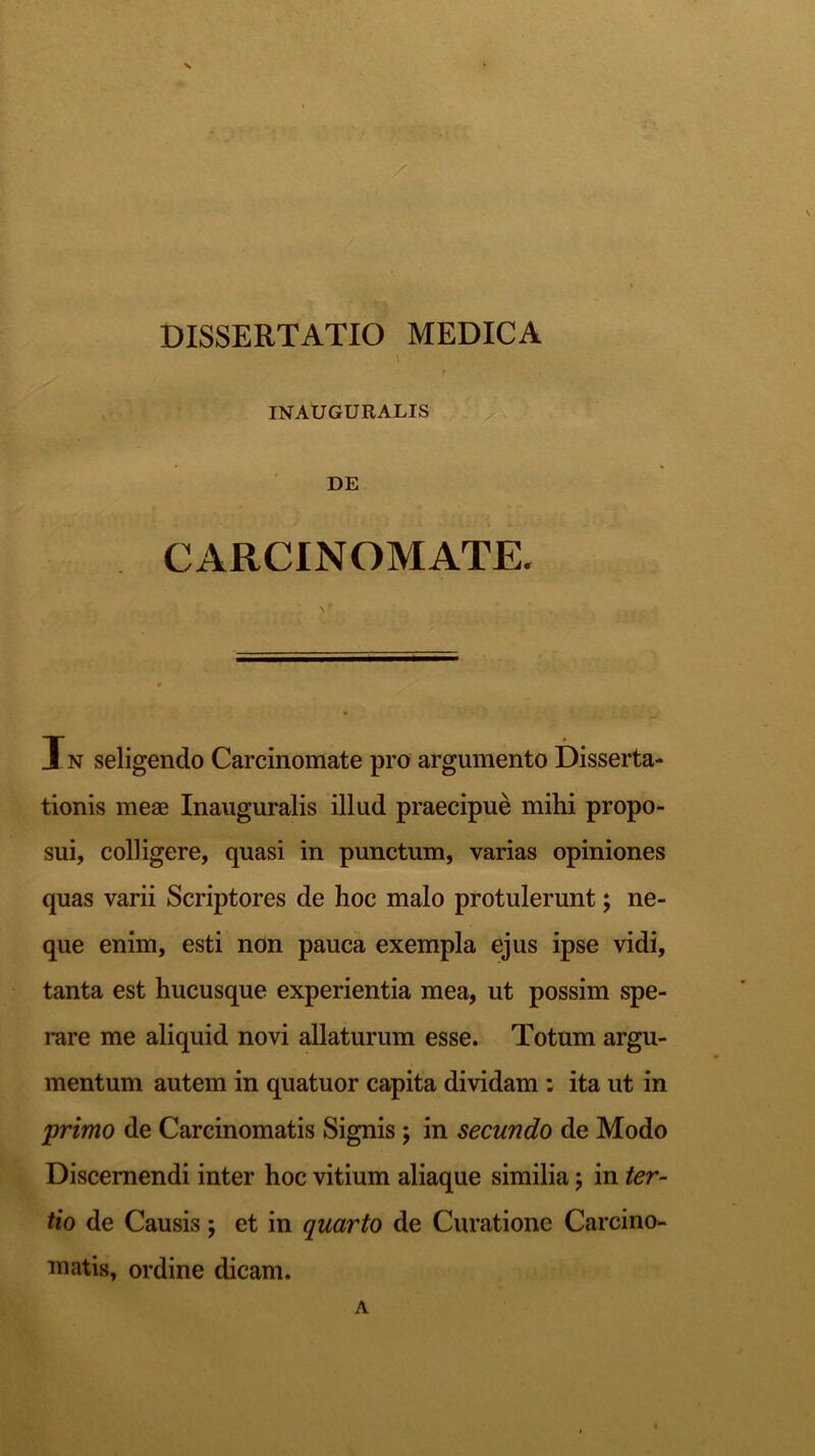 \ INAUGURALIS DE CARCINOMATE. Xn seligendo Carcinomate pro argumento Disserta- tionis meae Inauguratis illud praecipue mihi propo- sui, colligere, quasi in punctum, varias opiniones quas varii Scriptores de hoc malo protulerunt; ne- que enim, esti non pauca exempla ejus ipse vidi, tanta est hucusque experientia mea, ut possim spe- rare me aliquid novi allaturum esse. Totum argu- mentum autem in quatuor capita dividam : ita ut in primo de Carcinomatis Signis; in secundo de Modo Discernendi inter hoc vitium aliaque similia; in ter- tio de Causis; et in quarto de Curatione Carcino- matis, ordine dicam. A