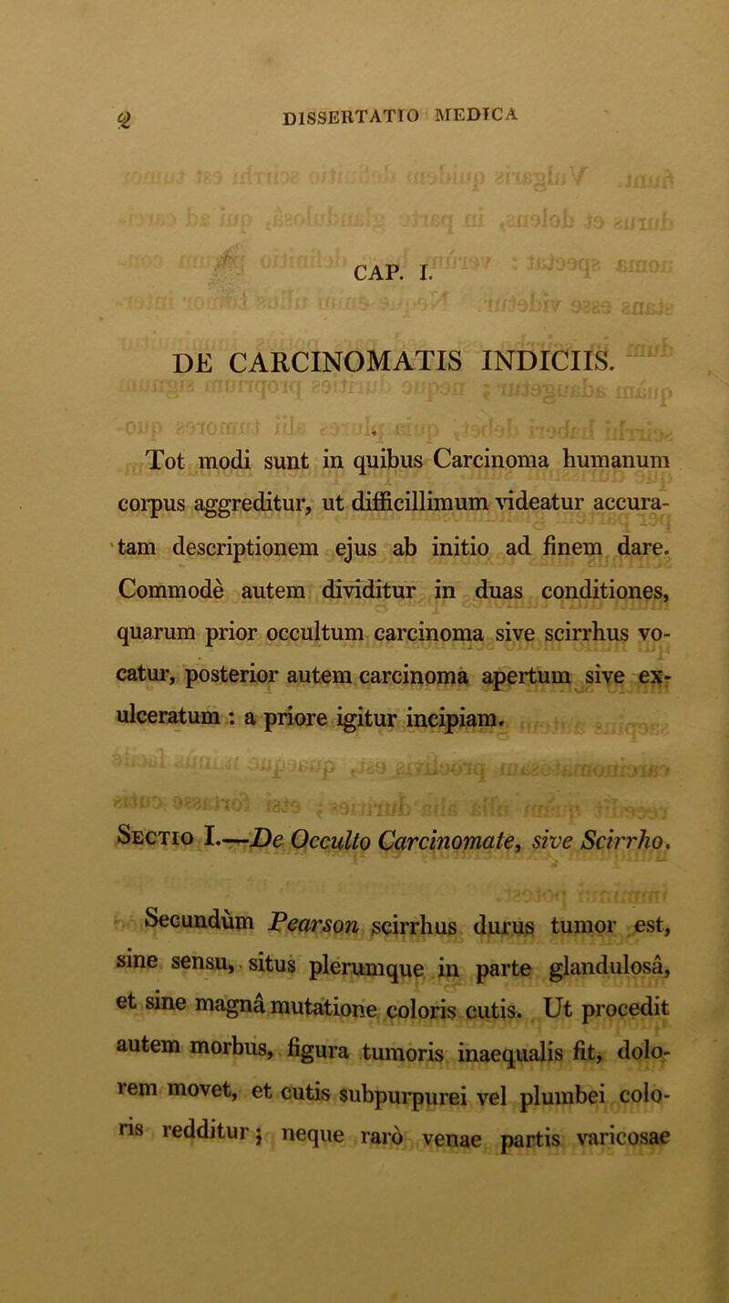 CAP. I. ' -'ui • br v-iiii- • !i/92g9 8^.- DE CARCINOMATIS INDICIIS. oiirv trttfl 11i n itt/-' wf,A AAri/ r ! i r * r - • • • V * fi^VOITl IflTUt)«5 Tot modi sunt in quibus Carcinoma humanum corpus aggreditur, ut difficillimum videatur accura- tam descriptionem ejus ab initio ad finem dare. Commode autem dividitur in duas conditiones, quarum prior occultum carcinoma sive scirrhus vo- «1HMU ouim rnp catur, posterior autem carcinoma apertum sive ex- ulceratum : a priore igitur incipiam. ' ' ^ ° 4l/i IqJ j ,1 U*j Kjjfl fffi'; t;i Sectio I—De Occulto Carcinomate, sive Scirrho. Secundum Pearson scirrhus durus tumor est, sine sensu, situs plerumque in parte glandulosa, et sine magna mutatione coloris cutis. Ut procedit autem morbus, figura tumoris inaequalis fit, dolo- lem movet, et cutis subpurpurei vel plumbei colo- ris redditur j neque raro venae partis varicosae