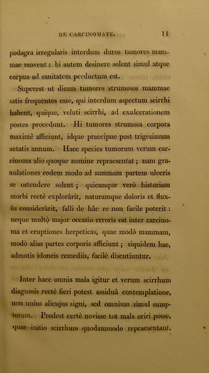 podagra irregularis interdum duros tumores mam- mae movent: hi autem desinere solent simul atque corpus ad sanitatem perductum est. Superest ut dicam tumores strumosos mammae satis frequentes esse, qui interdum aspectum scirrhi habent, quique, veluti scirrhi, ad exulcerationem postea procedunt. Hi tumores strumosa corpora maxime afficiunt, idque praecipue post trigesimum aetatis annum. Haec species tumorum verum car- cinoma alio quoque nomine repraesentat; nam gra- nulationes eodem modo ad summam partem ulceris se ostendere solent j quicunque vero historiam morbi recte explorarit, naturamque doloris et flux- us considerarit, falli de liac re non facile poterit: neque multQ major occasio erroris est inter carcino- ma et eruptiones herpeticas, quae modo mammam, modo alias partes corporis afficiunt; siquidem hae, admotis idoneis remediis, facile discutiuntur. Inter haec omnia mala igitur et verum scirrhum diagnosis recte fieri potest assidua contemplatione, non unius alicujus signi, sed omnium simul sump- torum. Prodest certe novisse tot mala oriri posse, quae imtio scirrhum quodammodo repraesentant,