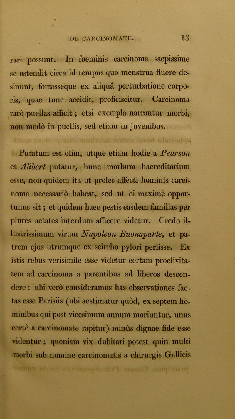 rari possunt. In foeminis carcinoma saepissime se ostendit circa id tempus quo menstrua fluere de- sinunt, fortasseque ex aliqua perturbatione corpo- ris, quae tunc accidit, proficiscitur. Carcinoma raro puellas afficit; etsi exempla narrantur morbi, non modo in puellis, sed etiam in juvenibus. i ' ; • . ' - - i t \ i ■* l'. i f- J i , J v r ; . ■ - j ^ i \ t . % Putatum est olim, atque etiam hodie a Pearson et Alibert putatur, hunc morbum haereditarium esse, non quidem ita ut proles affecti hominis carci- noma necessario habeat, sed ut ei maxime oppor- tunus sit; et quidem haec pestis easdem familias per plures aetates interdum afficere videtur. Credo il- lustrissimum virum Napoleon Buonaparte, et pa- trem ejus utrumque ex scirrho pylori periisse. Ex istis rebus verisimile esse videtur certam proclivita- tem ad carcinoma a parentibus ad liberos descen- dere : ubi vero consideramus has observationes fac- tas esse Parisiis (ubi aestimatur quod, ex septem ho- minibus qui post vicesimum annum moriuntur, unus certe a carcinomate rapitur) minus dignae fide esse videntur ; quoniam vix dubitari potest quin multi morbi sub nomine carcinomatis a chirurgis Gallicis