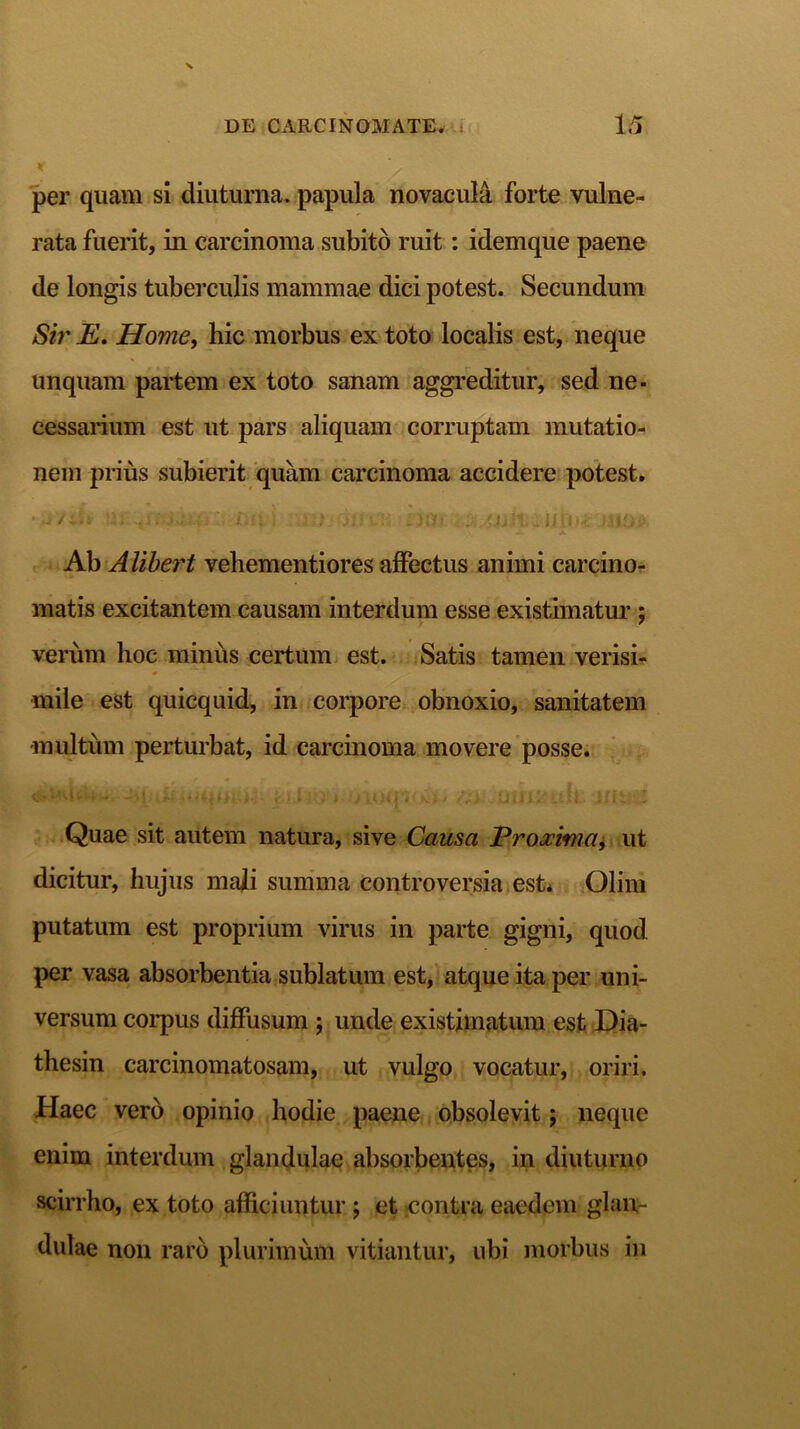 * per quam si diuturna, papula novacula forte vulne- rata fuerit, in carcinoma subito ruit: idemque paene de longis tuberculis mammae dici potest. Secundum Sir E. Home, hic morbus ex toto localis est, neque unquam partem ex toto sanam aggreditur, sed ne- cessarium est ut pars aliquam corruptam mutatio- nem prius subierit quam carcinoma accidere potest. •yi '/ii* m -<i.‘ ivitD: 04 i au> dn him lipjt Ab Alibe?'t vehementiores affectus animi carcino- matis excitantem causam interdum esse existimatur ; verum hoc minus certum est. Satis tamen verisi- mile est quicquid, in corpore obnoxio, sanitatem multum perturbat, id carcinoma movere posse. Quae sit autem natura, sive Causa Proxima, ut dicitur, hujus mali summa controversia est* Olim putatum est proprium virus in parte gigni, quod per vasa absorbentia sublatum est, atque ita per uni- versum corpus diffusum ; unde existimatum est Dia- thesin carcinomatosam, ut vulgo vocatur, oriri. Haec vero opinio hodie paene obsolevit; neque enim interdum glandulae absorbentes, in diuturno scirrho, ex toto afficiuntur j et contra eaedem glan- dulae non raro plurimum vitiantur, ubi morbus in