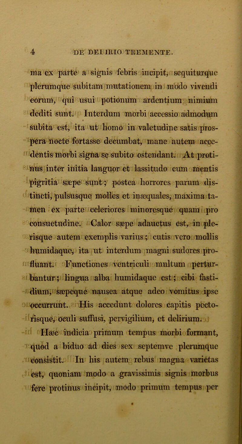 ma ex parte a signis febris incipit, sequiturque plerumque subitam mutationem in modo vivendi eorum, qui usui potionum ardentium nimium dediti sunt. Interdum morbi accessio admodum 4 subita est, ita ut homo in valetudine satis pros- pera nocte fortasse decumbat, mane autem acce- dentis morbi signa se subito ostendant. At proti- nus inter initia languor et lassitudo cum mentis pigritia saepe sunt; postea horrores parum dis- tincti, pulsusque molles et inaequales, maxima ta- men ex parte celeriores minoresque quam pro consuetudine. Calor saepe adauctus est, in ple- risque autem exemplis varius; cutis vero mollis humidaque, ita ut interdum magni sudores pro- fluant. Functiones ventriculi multum pertur- bantur; lingua alba humidaque est; cibi fasti- dium, saepeque nausea atque adeo vomitus ipse occurrunt. His accedunt dolores capitis pecto- risque, oculi suffusi, pervigilium, et delirium. Haec indicia primum tempus morbi formant, quod a biduo ad dies sex septemve plerumque consistit. In his autem rebus magna varietas est, quoniam modo a gravissimis signis morbus fere protinus incipit, modo primum tempus per