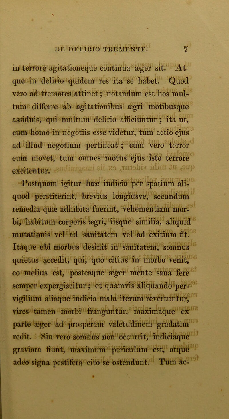 in terrore agitationeque continua aeger sit. At- que in delirio quidem res ita se habet. Quod vero ad tremores attinet; notandum est hos mul- tum differre ab agitationibus aegri motibusque assiduis, qui multum delirio afficiuntur ; ita ut, cum homo in negotiis esse videtur, tum actio ejus f r-\ , rt fffAT -i if n fi r» i r 1 •}. -.s I ad illud negotium pertineat ; cum vero terror eum movet, tum omnes motus ejus isto terrore excitentur. ' “ Ll zo tI1J^)I7 11 ^iJ 'S1J{ Postquam igitur haec indicia per spatium ali- quod perstiterint, brevius longiusve, secundum remedia quae adhibita fuerint, vehementiam mor- bi, habitum corporis aegri, iisque similia, aliquid mutationis vel ad sanitatem vel ad exitium fit. Itaque ubi morbus desinit in sanitatem, somnus quietus accedit, qui, quo citius in morbo venit, eo melius est, posteaque aeger mente sana fere semper expergiscitur ; et quamvis aliquando per- vigilium aliaquc indicia mala iterum revertuntur, vires tamen morbi franguntur, maximaque ex parte aeger ad prosperam valetudinem gradatim redit. Sin vero somnus non occurrit, indiciaque graviora fiunt, maximum periculum est, atque adeo signa pestifera cito se ostendunt. Tum ac-
