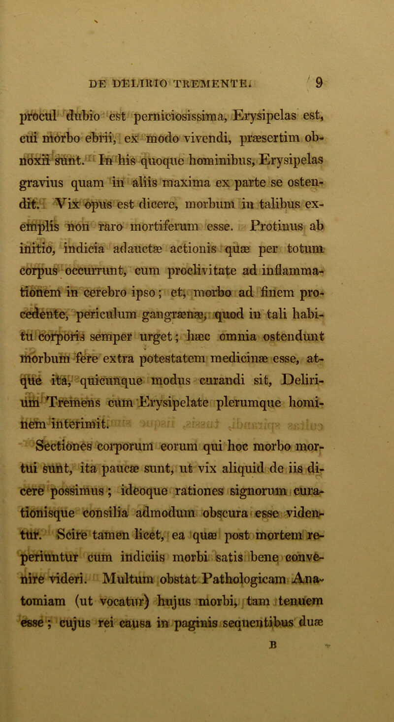 procul dubio est perniciosissime!. Erysipelas est, cui morbo ebrii, ex modo vivendi, praesertim ob- noxii sunt. In his quoque hominibus, Erysipelas gravius quam in aliis maxima ex parte se osten- dit. Vix opus est dicere, morbum in talibus ex- emplis non raro mortiferum esse. Protinus ab initio, indicia adauctae actionis quae per totum corpus occurrunt, cum proclivitate ad inflamma- tionem in cerebro ipso; et, morbo ad finem pro- cedente, periculum gangraenae, quod in tali habi- tu corporis semper urget; haec omnia ostendunt morbum fere extra potestatem medicinae esse, at- que ita, quicunque modus curandi sit, Deliri- um Tremens cum Erysipelate plerumque homi- nem interimit. Sectiones corporum eorum qui hoc morbo mor- tui sunt, ita paucae sunt, ut vix aliquid de iis di- cere possimus; ideoque rationes signorum cura- tionisque consilia admodum obscura esse viden- tur. Scire tamen licet, ea quae post mortem re- periuntur cum indiciis morbi satis bene conve- nire videri. Multum obstat Pathologicam Ana- tomiam (ut vocatur) hujus morbi, tam tenuem esse ; cujus rei causa in paginis sequentibus duae B