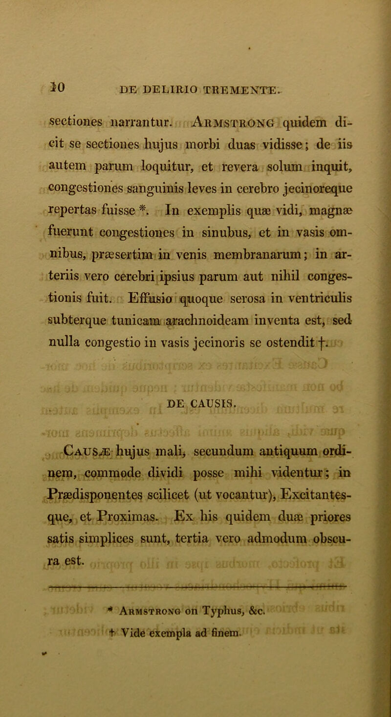 sectiones narrantur. Armstrong quidem di- cit se sectiones hujus morbi duas vidisse; de iis autem parum loquitur, et revera solum inquit, congestiones sanguinis leves in cerebro jecinoreque repertas fuisse *. In exemplis quae vidi, magnae fuerunt congestiones in sinubus, et in vasis om- nibus, praesertim in venis membranarum; in ar- teriis vero cerebri ipsius parum aut nihil conges- tionis fuit. Effusio quoque serosa in ventriculis subterque tunicam arachnoideam inventa est, sed nulla congestio in vasis jeeinoris se ostendit f. DE CAUSIS. <1 m «t y fi fi Ii Yff» i; , St \ \ ‘. ■ illi' 'i * Iflil* i i i, ' fjJU (1 Causae hujus mali* secundum antiquum ordi- nem, commode dividi posse mihi videntur; in Praedisponentes scilicet (ut vocantur), Excitantes- que, et Proximas. Ex bis quidem duae priores satis simplices sunt, tertia vero admodum obscu- ra est. * Armstrong on Typhus, &c. t Vide exempla ad finem.