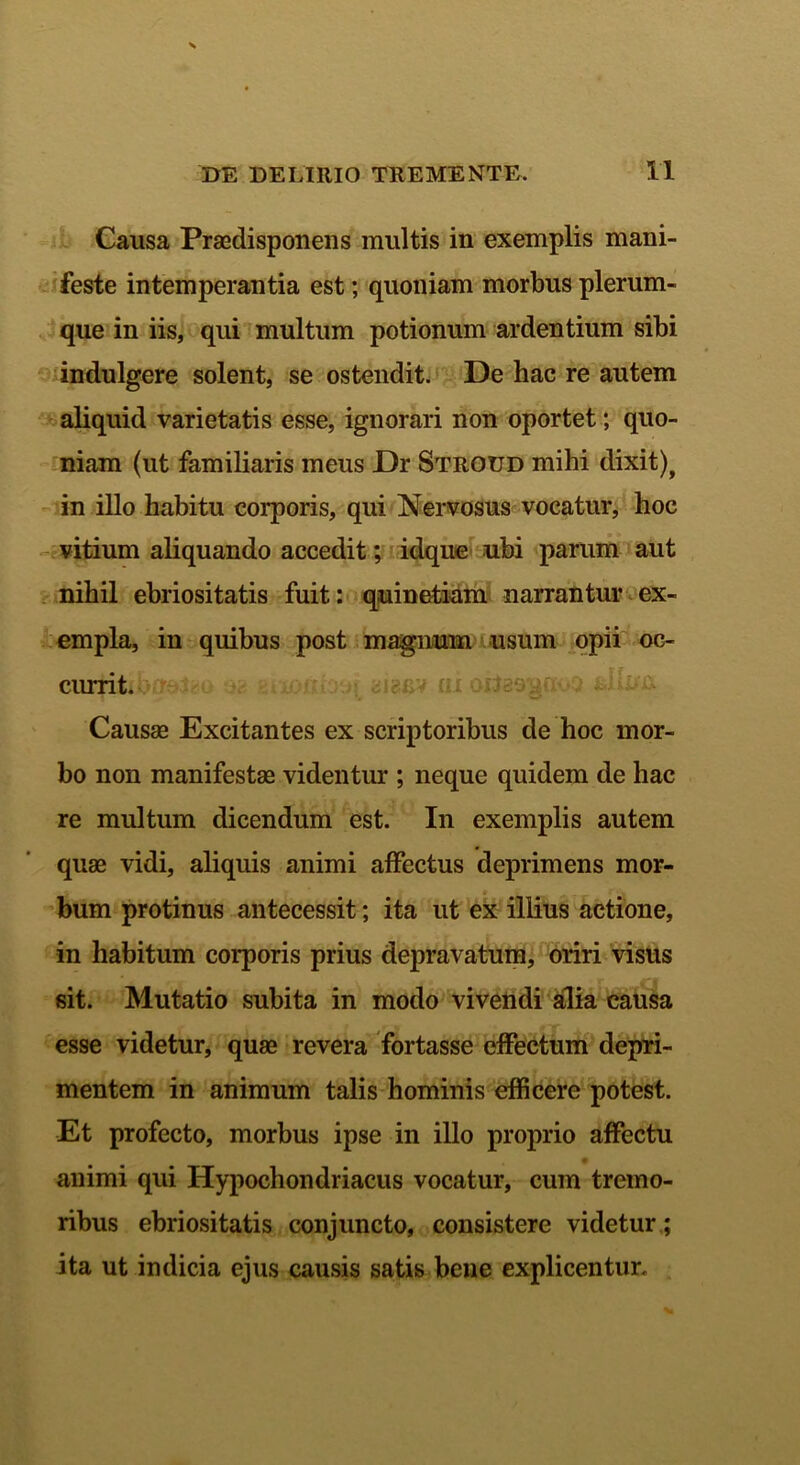 Causa Praedisponens multis in exemplis mani- feste intemperantia est; quoniam morbus plerum- que in iis, qui multum potionum ardentium sibi indulgere solent, se ostendit. De hac re autem aliquid varietatis esse, ignorari non oportet; quo- niam (ut familiaris meus Dr Stroud mihi dixit), in illo habitu corporis, qui Nervosus vocatur, hoc vitium aliquando accedit; idque ubi parum aut nihil ebriositatis fuit: quinetiam narrantur ex- empla, in quibus post magnmn usum opii oc- currit. Causae Excitantes ex scriptoribus de hoc mor- bo non manifestae videntur ; neque quidem de hac re multum dicendum est. In exemplis autem quae vidi, aliquis animi affectus deprimens mor- bum protinus antecessit; ita ut ex illius actione, in habitum corporis prius depravatum, oriri visus sit. Mutatio subita in modo vivendi alia causa esse videtur, quae revera fortasse effectum depri- mentem in animum talis hominis efficere potest. Et profecto, morbus ipse in illo proprio affectu animi qui Hypochondriacus vocatur, cum tremo- ribus ebriositatis conjuncto, consistere videtur ; ita ut indicia ejus causis satis bene explicentur.