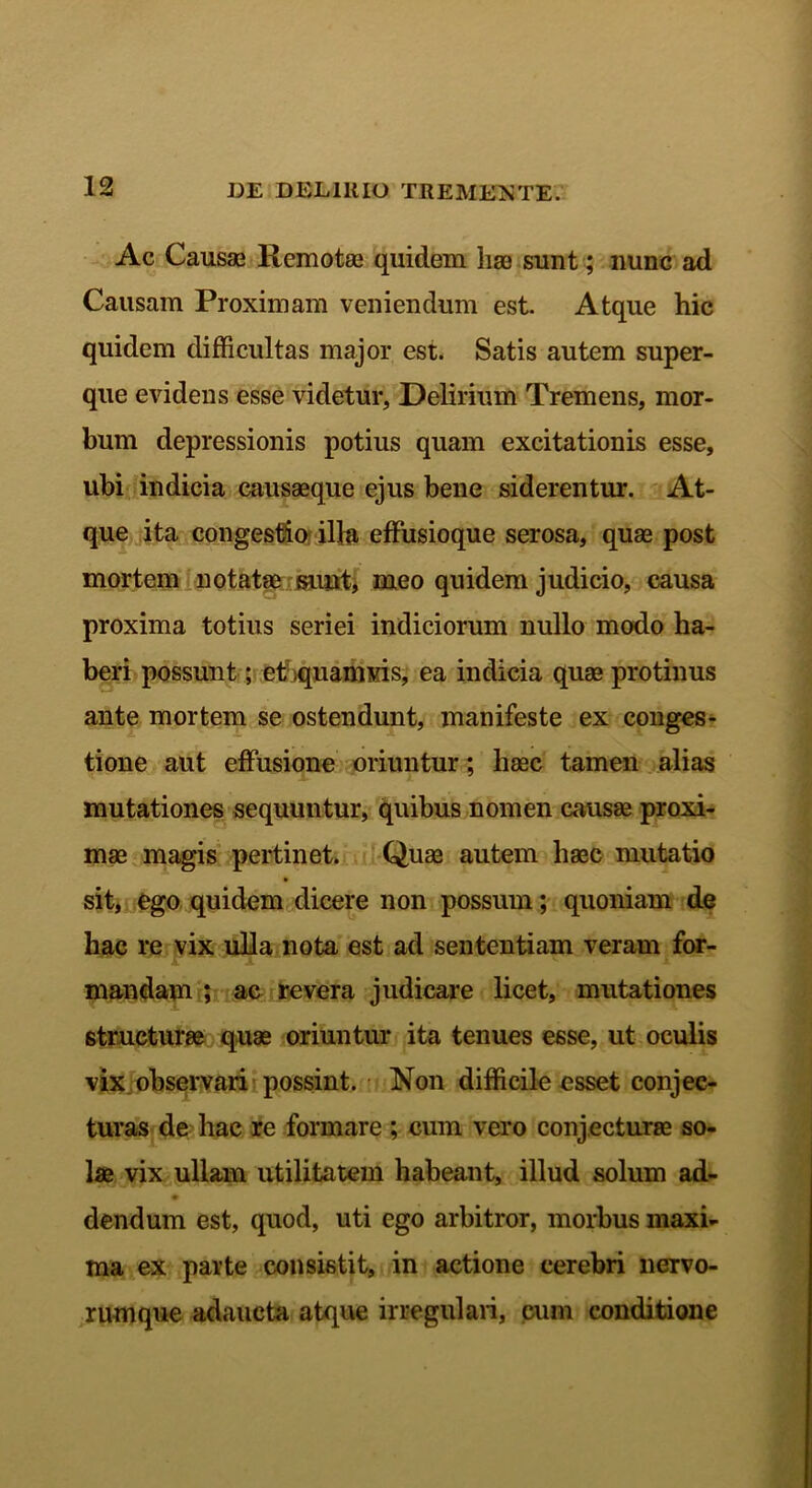 Ac Causas Remotas quidem hae sunt; nunc ad Causam Proximam veniendum est. Atque hic quidem difficultas major est. Satis autem super- que evidens esse videtur, Delirium Tremens, mor- bum depressionis potius quam excitationis esse, ubi indicia causaeque ejus bene siderentur. At- que ita congestio illa effusioque serosa, quas post mortem notatae sunt, meo quidem judicio, causa proxima totius seriei indiciorum nullo modo ha- beri possunt; eCquamvis, ea indicia quae protinus ante mortem se ostendunt, manifeste ex conges- tione aut effusione oriuntur; haec tamen alias mutationes sequuntur, quibus nomen causae proxi- mae magis pertinet. Quas autem haec mutatio sit, ego quidem dicere non possum; quoniam de hac re vix ulla nota est ad sententiam veram for- mandam ; ac revera judicare licet, mutationes structurae quae oriuntur ita tenues esse, ut oculis vix observari possint. Non difficile esset conjec- turas de hac re formare; cum vero conjecturae so- lae vix ullam utilitatem habeant, illud solum ad- dendum est, quod, uti ego arbitror, morbus maxi- ma ex parte consistit, in actione cerebri nervo- rumque adaucta atque irregulari, cum conditione