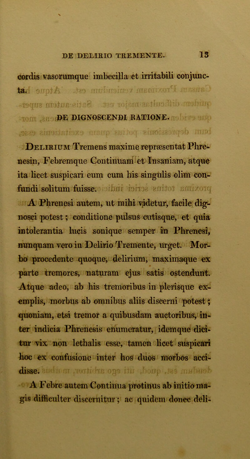 cordis vasorumque imbecilla et irritabili conjunc- ta. A uiatofi^iis8 -IBO' Topi-ra;acthrod)ti> •m-JKiq DE DIGNOSCENDI RATIONE. ainoijBti'ix9 ersup' Hiilott ^htoi'230'icpb JHf5>i Delirium Tremens maxime repraesentat Phre- nesin, Febremque Continuam et Insaniam, atque ita licet suspicari eum cum his singulis olim con- fundi solitum fuisse, rbiir iahoa h ni tot jjrra/otq A Phrenesi autem, ut mihi vjdetur, facile dig- nosci potest; conditione pulsus cutisque, et quia intolerantia lucis sonique semper in Phrenesi, nunquam vero in Delirio Tremente, urget. Mor- bo procedente quoque, delirium, maximaque ex parte tremores, naturam ejus satis ostendunt. Atque adeo, ab his tremoribus in plerisque ex- emplis, morbus ab omnibus aliis discerni potest; quoniam, etsi tremor a quibusdam auctoribus, in- ter indicia Phrenesis enumeratur, idem que dici- tur vix non lethalis esse, tamen licet suspicari hoc ex confusione inter hos duos morbos acci- disse. A Febre autem Continua protinus ab initio ma- gis difficulter discernitur; ac quidem donec deli-