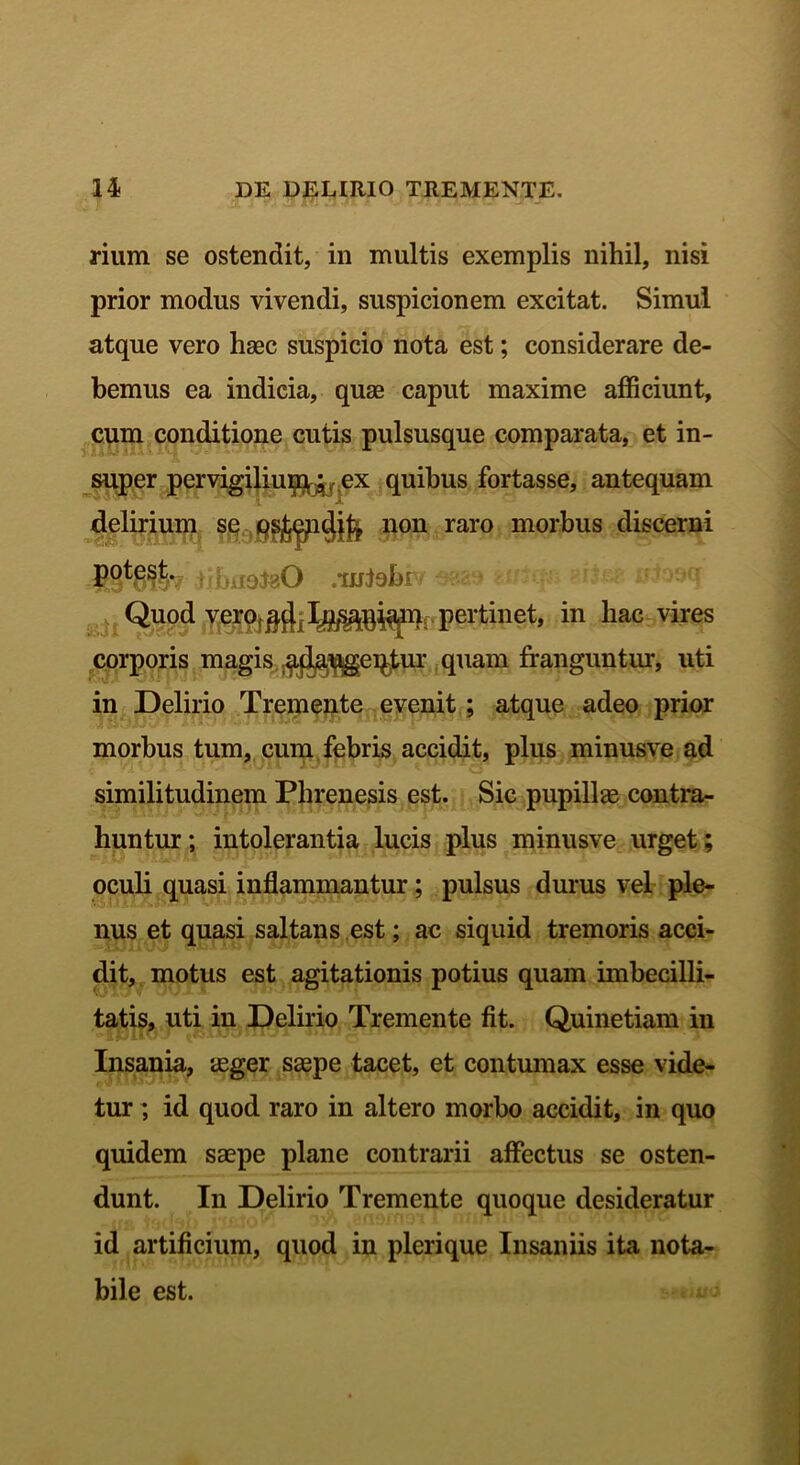 rium se ostendit, in multis exemplis nihil, nisi prior modus vivendi, suspicionem excitat. Simul atque vero haec suspicio nota est; considerare de- bemus ea indicia, quae caput maxime afficiunt, cum conditione cutis pulsusque comparata, et in- super per vigiliup^ ex quibus fortasse, antequam delirium se non raro morbus discerni potest. . .mfobt Quod vero ^j. pertinet, in hac vires corporis magis j^pgeqtur quam franguntur, uti in Delirio Tremente evenit ; atque adeo prior morbus tum, cum febris accidit, plus minusve ad similitudinem Phrenesis est. Sic pupillas contra- huntur; intolerantia lucis plus minusve urget; oculi quasi inflammantur; pulsus durus vel ple- nus et quasi saltans est; ac siquid tremoris acci- dit, motus est agitationis potius quam imbecilli- tatis, uti in Delirio Tremente fit. Quinetiam in Insania, asger saspe tacet, et contumax esse vide- tur ; id quod raro in altero morbo accidit, in quo quidem saepe plane contrarii affectus se osten- dunt. In Delirio Tremente quoque desideratur id artificium, quod in plerique Insaniis ita nota- bile est.