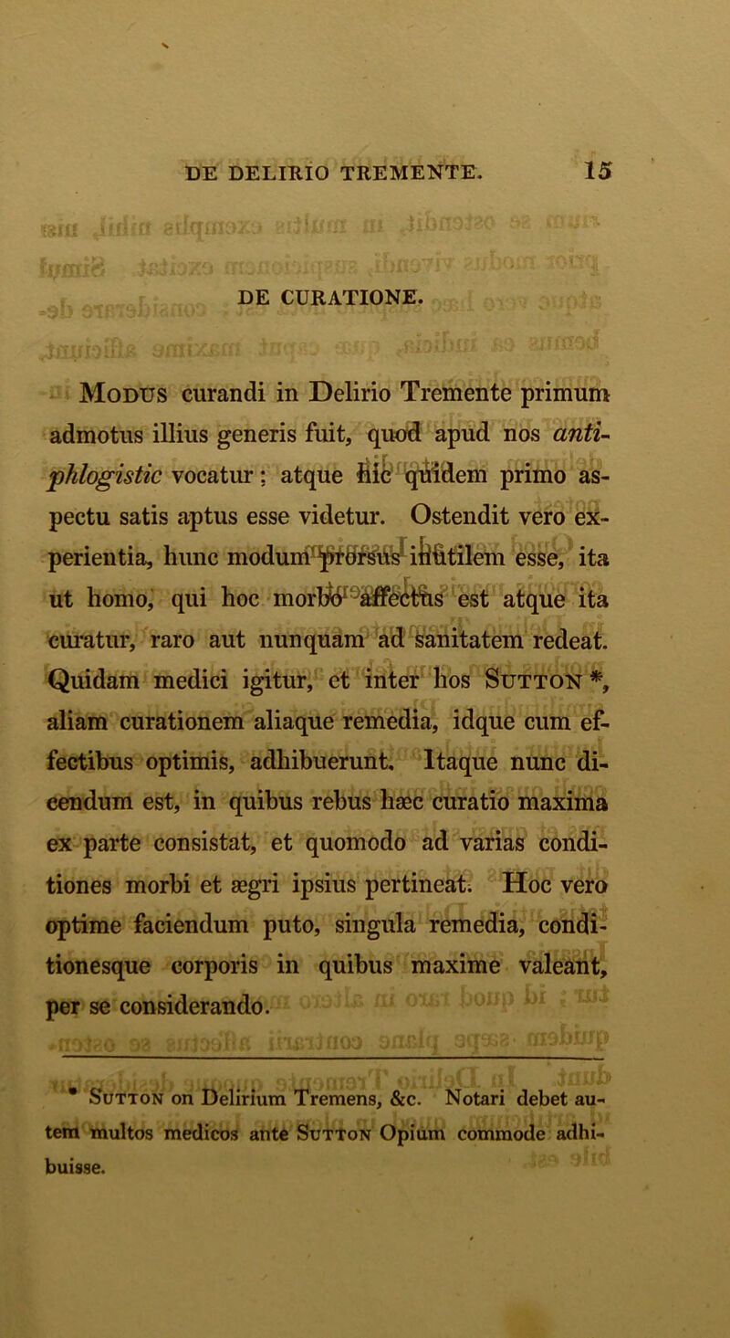 DE CURATIONE. Modus curandi in Delirio Tremente primum admotus illius generis fuit, quod apud nos anti- phlogistic vocatur: atque Hic quidem primo as- pectu satis aptus esse videtur. Ostendit vero ex- perientia, hunc modum'^tdrsW iiifitilem esse, ita ut homo, qui hoc morh^-affecffis est atque ita ciuatur, raro aut nunquam ad sanitatem redeat. Quidam medici igitur, et inter hos Sutton *, aliam curationem aliaque remedia, idque cum ef- fectibus optimis, adhibuerunt. Itaque nunc di- cendum est, in quibus rebus hsec curatio maxima ex parte consistat, et quomodo ad varias condi- tiones morbi et segri ipsius pertineat; Hoc vero optime faciendum puto, singula remedia, condi- tionesque corporis in quibus maxime valeant, per se considerando.  Sutton on Delirium Tremens, &c. Notari debet au- tem multos medicos ante Sutton Opium commode adhi- buisse.