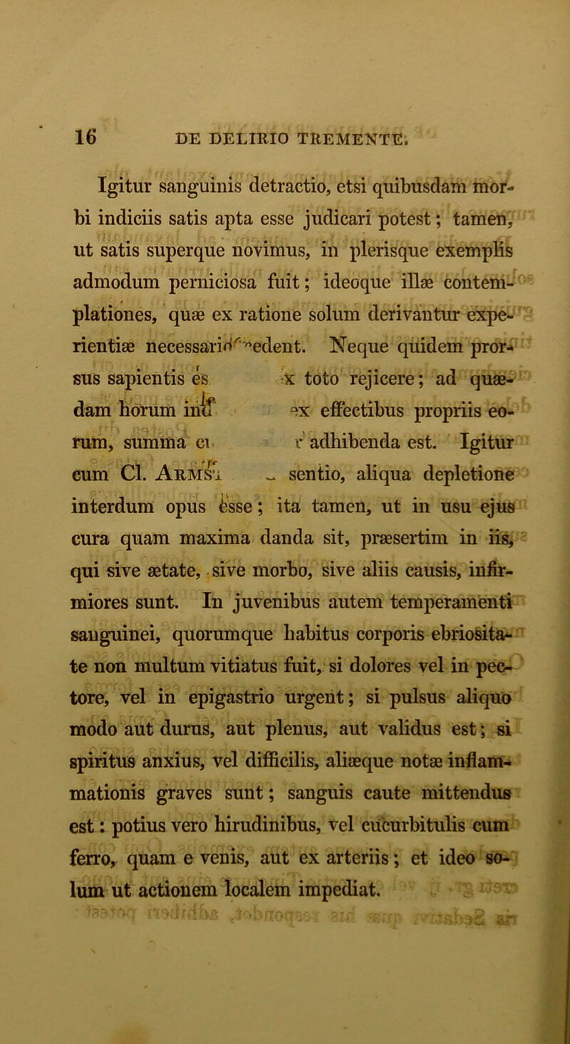 sus sapientis es dam horum incf rum, summa ei cum Cl. Armsi Igitur sanguinis detractio, etsi quibusdam mor- bi indiciis satis apta esse judicari potest; tamen, ut satis superque novimus, in plerisque exemplis admodum perniciosa fuit; ideoque illas contem- plationes, quae ex ratione solum derivantur expe- rientiae necessario^edent. Neque quidem pror- X toto rejicere; ad quae- ex effectibus propriis eo- r adhibenda est. Igitur ~ sentio, aliqua depletione interdum opus £sse; ita tamen, ut in usu ejus cura quam maxima danda sit, praesertim in iis, qui sive aetate, sive morbo, sive aliis causis, infir- miores sunt. In juvenibus autem temperamenti sanguinei, quorumque habitus corporis ebriosita- te non multum vitiatus fuit, si dolores vel in pec- tore, vel in epigastrio urgent; si pulsus aliquo modo aut durus, aut plenus, aut validus est; si spiritus anxius, vel difficilis, aliaeque notae inflam- mationis graves sunt; sanguis caute mittendus est: potius vero hirudinibus, vel cucurbitulis cum ferro, quam e venis, aut ex arteriis; et ideo so- lum ut actionem localem impediat.