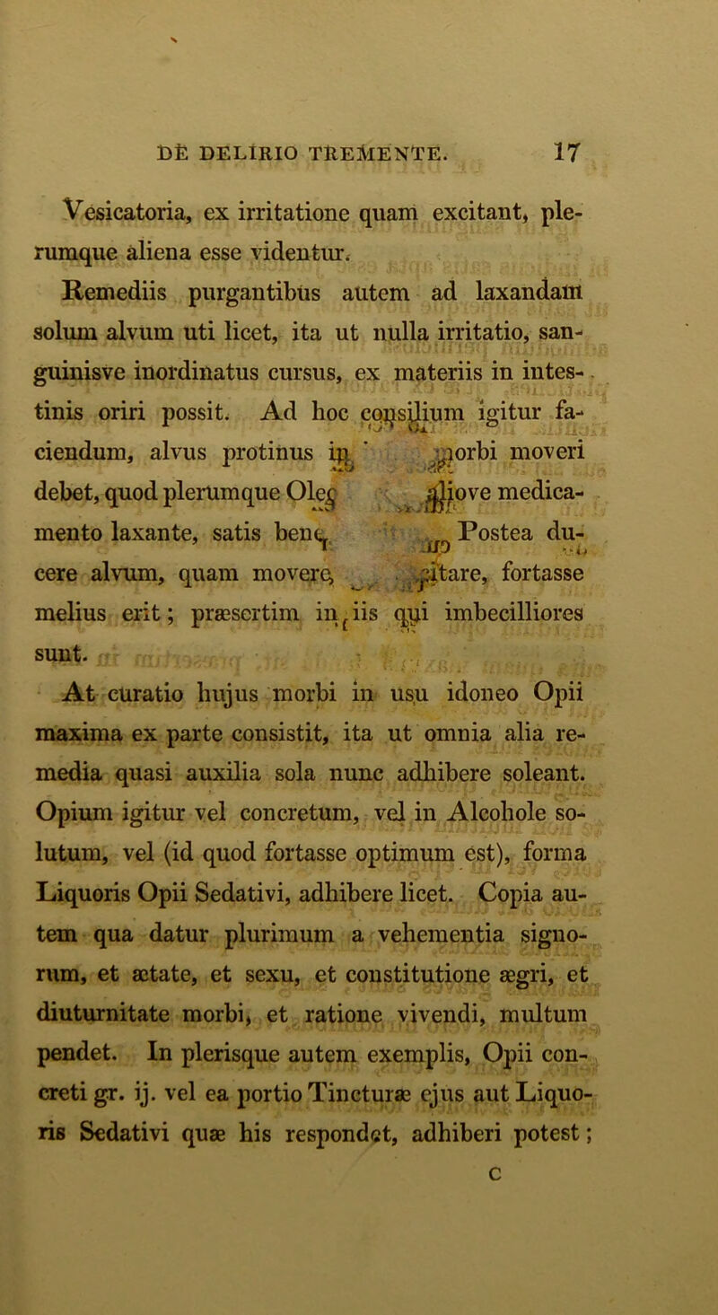 > D£ DELIRIO TREMENTE. 17 Vesicatoria, ex irritatione quam excitant, ple- rumque aliena esse videntur. Remediis purgantibus autem ad laxandam solum alvum uti licet, ita ut nulla irritatio, san- guinisve inordinatus cursus, ex materiis in intes- tinis oriri possit. Ad hoc coqsilium igitur fa- ciendum, alvus protinus iq ' morbi moveri debet, quod plerumque 01e£ jjJiove medica- mento laxante, satis bene _ Postea du- cere alvum, quam movere, T*itare, fortasse melius erit; praesertim in f iis qqi imbecilliores sunt. At curatio hujus morbi in usu idoneo Opii maxima ex parte consistit, ita ut omnia alia re- media quasi auxilia sola nunc adhibere soleant. Opium igitur vel concretum, vel in Alcoliole so- lutum, vel (id quod fortasse optimum est), forma Liquoris Opii Sedativi, adhibere licet. Copia au- tem qua datur plurimum a vehementia signo- rum, et sctate, et sexu, et constitutione aegri, et diuturnitate morbi, et ratione vivendi, multum pendet. In plerisque autem exemplis, Opii con- creti gr. ij. vel ea portio Tincturas ejus aut Liquo- ris Sedativi quae his respondet, adhiberi potest; c