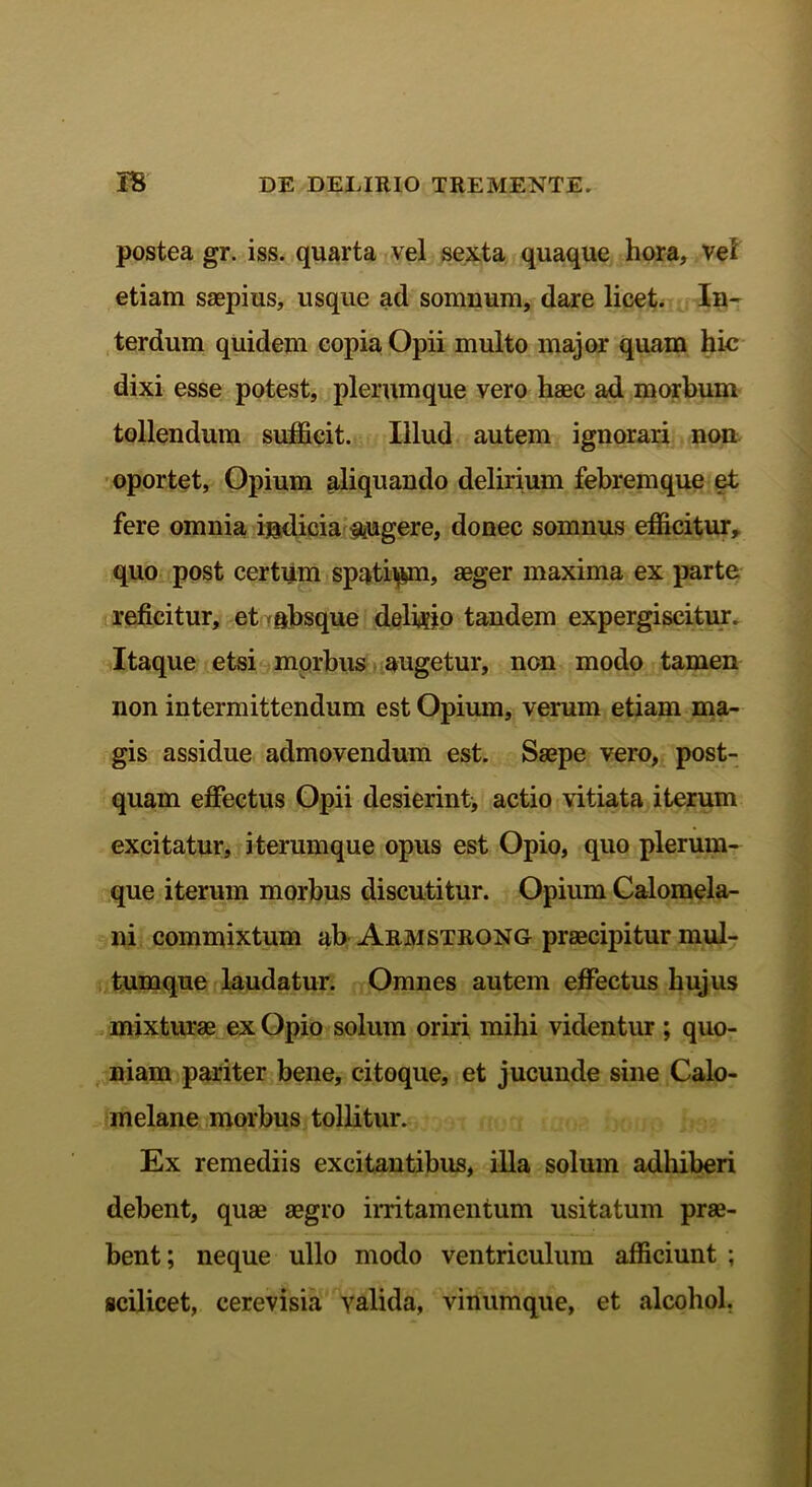 postea gr. iss. quarta vel sexta quaque hora, vel etiam saepius, usque ad somnum, dare licet. In- terdum quidem copia Opii multo major quam hic dixi esse potest, plerumque vero haec ad morbum tollendum sufficit. Illud autem ignorari non oportet, Opium aliquando delirium febremque et fere omnia indicia jugere, donec somnus efficitur, quo post certum spatium, aeger maxima ex parte reficitur, et absque delibo tandem expergiscitur. Itaque etsi morbus augetur, non modo tamen non intermittendum est Opium, verum etiam ma- gis assidue admovendum est. Saepe vero, post- quam effectus Opii desierintj actio vitiata iterum excitatur, iterum que opus est Opio, quo plerum- que iterum morbus discutitur. Opium Calomela- ni commixtum ab Armstrong praecipitur mul- tumque laudatur. Omnes autem effectus hujus mixturae ex Opio solum oriri mihi videntur ; quo- niam pariter bene, citoque, et jucunde sine Calo- melane morbus tollitur. Ex remediis excitantibus, illa solum adhiberi debent, quae aegro irritamentum usitatum prae- bent; neque ullo modo ventriculum afficiunt ; scilicet, cerevisia yalida, vinumque, et alcohol.
