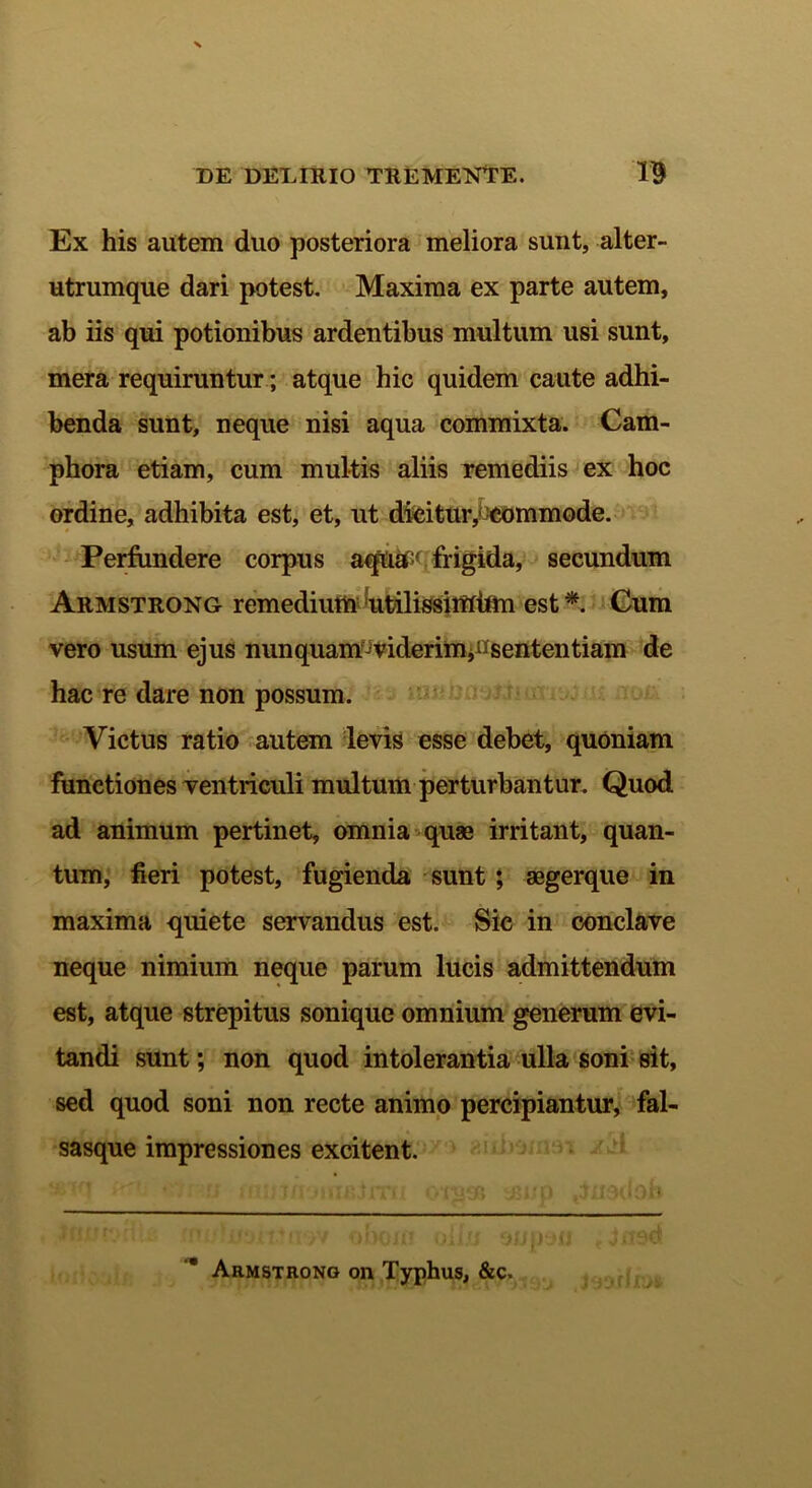 Ex his autem duo posteriora meliora sunt, alter- utrumque dari potest. Maxima ex parte autem, ab iis qui potionibus ardentibus multum usi sunt, mera requiruntur; atque hic quidem caute adhi- benda sunt, neque nisi aqua commixta. Cam- phora etiam, cum multis aliis remediis ex hoc ordine, adhibita est, et, ut dicitur,--commode. Perfundere corpus aqUa:' frigida, secundum Armstrong remedium Rtilissimtfln est *. Cum vero usum ejus nunquam^viderim,^sententiam de hac re dare non possum. Victus ratio autem levis esse debet, quoniam functiones ventriculi multum perturbantur. Quod ad animum pertinet, omnia quae irritant, quan- tum, fieri potest, fugienda sunt ; aegerque in maxima quiete servandus est. Sic in conclave neque nimium neque parum lucis admittendum est, atque strepitus sonique omnium generum evi- tandi sunt; non quod intolerantia ulla soni sit, sed quod soni non recte animo percipiantur, fal- sasque impressiones excitent. Armstrong on Typhus, &c. , jyyruiA