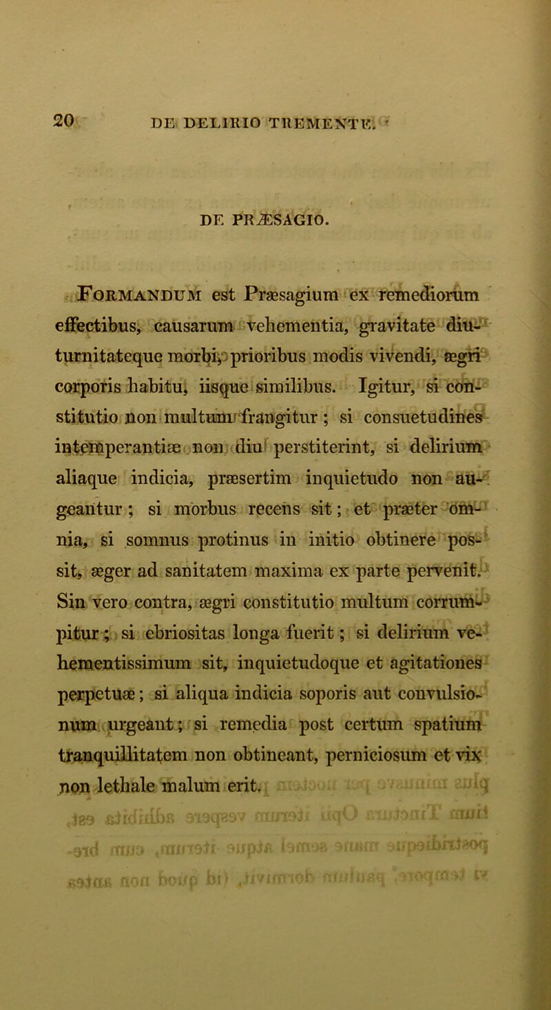 DE PRiESAGIO. Formandum est Praesagium ex remediorum effectibus, causarum vehementia, gravitate diu- turnitateque morbi, prioribus modis vivendi, aegri corporis habitu, iisque similibus. Igitur, si con- stitutio non multum* frangitur ; si consuetudines intemperantiae non diu perstiterint, si delirium aliaque indicia, praesertim inquietudo non au- geantur ; si morbus recens sit; et praeter om- nia, si somnus protinus in initio obtinere pos- sit, aeger ad sanitatem maxima ex parte pervenit. • r Sin vero contra, aegri constitutio multum corrum- pitur ; si ebriositas longa fuerit; si delirium ve- hementissimum sit, inquietudoque et agitationes perpetuae; si aliqua indicia soporis aut convulsio- num urgeant; si remedia post certum spatium tranquillitatem non obtineant, perniciosum et vix non lethale malum erit. 4as &iidrdi)R aiaqasv fninoli iiqO jjoml mm* -9id nrc/Ji» tttiiHOtr tanxoa 3ftJMR oijpsibniaoq sojas non bono bi> winunq ,noqnv* i*