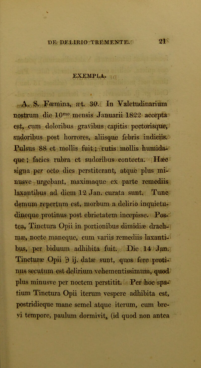 EXEMPLA. - * » . . ■ J A. S. Foemina, aet. 30. In Valetudinarium nostrum die 10mo mensis Januarii 1822 accepta est, cum doloribus gravibus capitis pectorisque, sudoribus post horrores, aliisque febris indiciis. Pulsus 88 et mollis fuit; cutis mollis humida- que ; facies rubra et sudoribus j contecta. Haec signa per octo dies perstiterant, atque plus mi- nusve urgebant, maximaque ex parte remediis laxantibus ad diem 12 Jan. curata sunt. Tunc demum repertum est, morbum a delirio inquietu- dineque protinus post ebrietatem incepisse. Pos- tea, Tinctura Opii in portionibus dimidiae drach- mae, nocte maneque, cum variis remediis laxanti- bus, per biduum adhibita fuit. Die 14 Jan. Tincturae Opii d ij. datae sunt, quos fere proti- nus secutum est delirium vehementissimum, quod plus minusve per noctem perstitit. Per hoc spa- tium Tinctura Opii iterum vespere adhibita est, postridieque mane semel atque iterum, cum bre- vi tempore, paulum dormivit,, (id quod non antea