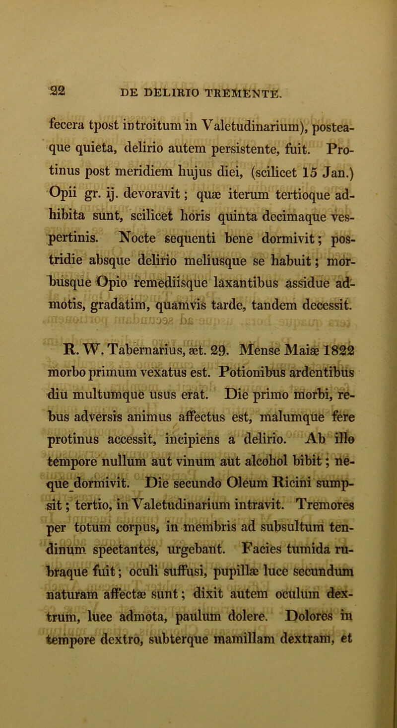 fecera tpost introitum in Valetudinarium), postea- que quieta, delirio autem persistente, fuit. Pro- tinus post meridiem hujus diei, (scilicet 15 Jan.) Opii gr. ij. devoravit; quae iterum tertioque ad- hibita sunt, scilicet horis quinta decimaque ves- pertinis. Nocte sequenti bene dormivit; pos- tridie absque delirio meliusque se habuit; mor- busque Opio remediisque laxantibus assidue ad- motis, gradatim, quamvis tarde, tandem decessit. R. W. Tabernarius, aet. 29- Mense Maiae 1822 morbo primum vexatus est. Potionibus ardentibus diu multumque usus erat. Die primo morbi, re- bus adversis animus affectus est, malumque fere protinus accessit, incipiens a delirio. Ab illo tempore nullum aut vinum aut alcohol bibit; ne- que dormivit. Die secundo Oleum Ricini sump- sit ; tertio, in Valetudinarium intravit. Tremores per totum corpus, in membris ad subsultum ten- dinum spectantes, urgebant. Facies tumida ru- braque fuit; oculi suffusi, pupillae luce secundum naturam affectae sunt; dixit autem oculum dex- trum, luce admota, paulum dolere. Dolores in tempore dextro, subterque mamillam dextram, et