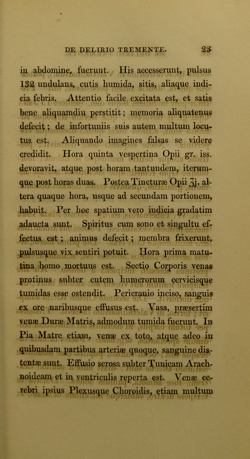 in abdomine, fuerunt. His accesserunt, pulsus 132 undulans, cutis humida, sitis, aliaque indi- cia febris. Attentio facile excitata est, et satis bene aliquamdiu perstitit; memoria aliquatenus defecit; de infortuniis suis autem multum locu- tus est. Aliquando imagines falsas se videre credidit. Hora quinta vespertina Opii gr. iss. devoravit, atque post horam tantundem, iterum- que post horas duas. Postea Tincturae Opii 3j* al- tera quaque hora, usque ad secundam portionem, habuit. Per hoc spatium vero indicia gradatim adaucta sunt. Spiritus cum sono et singultu ef- fectus est; animus defecit; membra frixerunt, pulsusque vix sentiri potuit. Hora prima matu- tina homo mortuus est. Sectio Corporis venas protinus subter cutem humerorum cervicisque tumidas esse ostendit. Pericranio inciso, sanguis ex ore naribusque effusus est. Vasa, praesertim venae Durae Matris, admodum tumida fuerunt. Ili Pia Matre etiam, venae ex toto, atque adeo iu quibusdam partibus arteriae quoque, sanguine dis- tentae sunt. Effusio serosa subter Tunicam Arach- noideam et in ventriculis reperta est. Venae ce- rebri ipsius Plexusque Choroidis, etiam multum