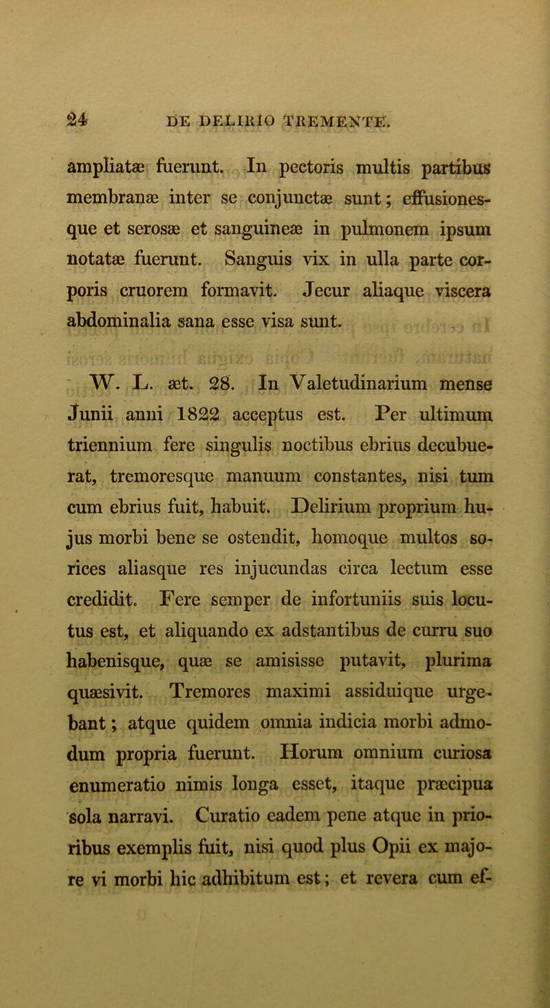 ampliatae fuerunt. In peetoris multis partibus membranae inter se conjunctae sunt; effusiones- que et serosae et sanguineae in pulmonem ipsum notatae fuerunt. Sanguis vix in ulla parte cor- poris cruorem formavit. Jecur aliaque viscera abdominalia sana esse visa sunt. W. L. aet. 28. In Valetudinarium mense Junii anni 1822 acceptus est. Per ultimum triennium fere singulis noctibus ebrius decubue- rat, tremoresque manuum constantes, nisi tum cum ebrius fuit, habuit. Delirium proprium hu- jus morbi bene se ostendit, homoque multos so- rices aliasque res injucundas circa lectum esse credidit. Fere semper de infortuniis suis locu- tus est, et aliquando ex adstantibus de curru suo habenisque, quae se amisisse putavit, plurima quaesivit. Tremores maximi assiduique urge- bant ; atque quidem omnia indicia morbi admo- dum propria fuerunt. Horum omnium curiosa enumeratio nimis longa esset, itaque praecipua sola narravi. Curatio eadem pene atque in prio- ribus exemplis fuit, nisi quod plus Opii ex majo- re vi morbi hic adhibitum est; et revera cum ef-