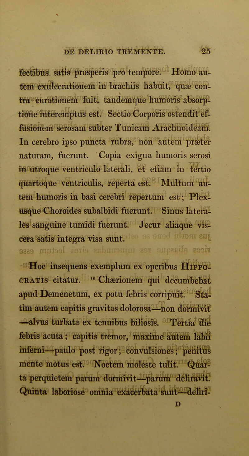 DE DELIRIO TREMENTE. 25 fectibus satis prosperis pro tempore. Homo au- tem exulcerationem in brachiis habuit, quae con- tra curationem fuit, tandemque humoris absorp- tione interemptus est. Sectio Corporis ostendit ef- ‘ Vi T I ' . v *WAIT fusionem serosam subter Tunicam Arachnoideam. In cerebro ipso puncta rubra, non autem praeter naturam, fuerunt. Copia exigua humoris serosi in utroque ventriculo laterali, et etiam in tertio quartoque ventriculis, reperta est. Multum au- tem humoris in basi cerebri repertum est; Plex- usque Choroides subalbidi fuerunt. Sinus latera- les sanguine tumidi fuerunt. Jecur aliaque vis- cera satis integra visa sunt. 3229 mmtoaJ pie» ' ■ - ‘-i ' -i «ooh « * (i r—y . »*■ «; Hoc insequens exemplum ex operibus Hippo- cratis citatur. “ Chaerionem qui decumbebat apud Demenetum, ex potu febris corripuit. Sta- », m f fi) . • o tim autem capitis gravitas dolorosa—non dormivit —alvus turbata ex tenuibus biliosis. Tertia die febris acuta; capitis tremor, maxime autem labii inferni—paulo post rigor; convulsiones; penittis mente motus est. Noctem moleste tulit. Quar- »» ’• r t • • „ a •» * »<> ta perquietem parum dormivit—parum deliravit! Quinta laboriose omnia exacerbata sunt—deliri- D