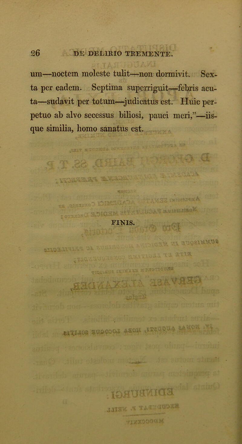 um—noctem moleste tulit—non dormivit. Sex- ta per eadem. Septima superriguit—febris acu- ta—sudavit per totum—-judicatus est. Huic per- petuo ab alvo secessus biliosi, pauci meri,”—iis- que similia, homo sanatus est. isa&t r i M ,T.aa A-h- . «OA ■ ,3 IDI » , ,..™ .. . .. .—, . ks. .styWBSM- , jr- ;; Vi ' ' ’ ' J FINIS. «•Tl/JN » i . i## •«i .k** v' .sa <i: >' - - 'M3- > ■ eiilMOB ax?j&ooc»Ji i0fltr8rwicira' •naX&OOUM