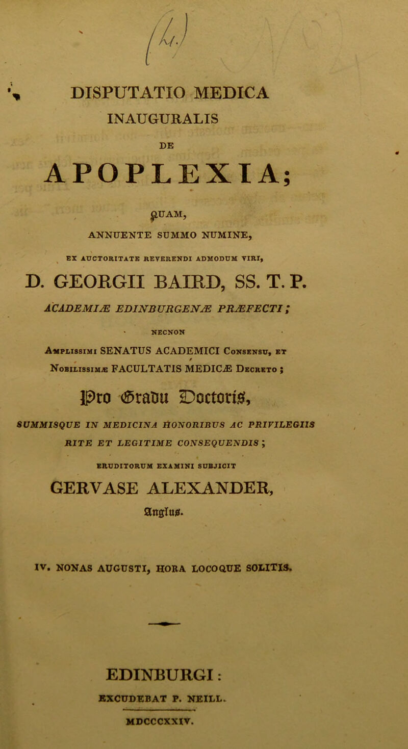 INAUGURALIS DE APOPLEXIA £UAM, ANNUENTE SUMMO NUMINE, EX AUCTORITATE REVERENDI ADMODUM VIRI, D. GEORGII BAIRD, SS. T. P. ACADEMIJE EDINBURGENJE PRAEFECTI/ NECNON Amplissimi SENATUS ACADEMICI Consensu, et Nobilissim-e FACULTATIS MEDICAE Decreto ; Pro <®rauu Doctoris, SUMMISQUE IN MEDICINA HONORIBUS AC PRIVILEGIIS RITE ET LEGITIME CONSEQUENDIS ; ERUDITORUM EXAMINI SUBJICIT GERVASE ALEXANDER, anglujs. IV. NONAS AUGUSTI, HORA LOCOQUE SOLITIS. EDINBURGI: EXCUDEBAT P. NEILL. MDCCCXXIV