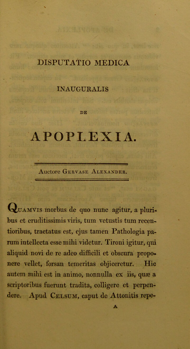 IN AUGURALIS DE APOPLEXIA. Auctore Geuvase Alexander. Q,uamvis morbus de quo nunc agitur, a pluri- bus et eruditissimis viris, tum vetustis tum recen- tioribus, tractatus est, ejus tamen Pathologia pa- rum intellecta esse mihi videtur. Tironi igitur, qui aliquid novi de re adeo difficili et obscura propo- nere vellet, forsan temeritas objiceretur. Hic autem mihi est in animo, nonnulla ex iis, quae a scriptoribus fuerunt tradita, colligere et perpen- dere. Apud Celsum, caput de Attonitis repe- A