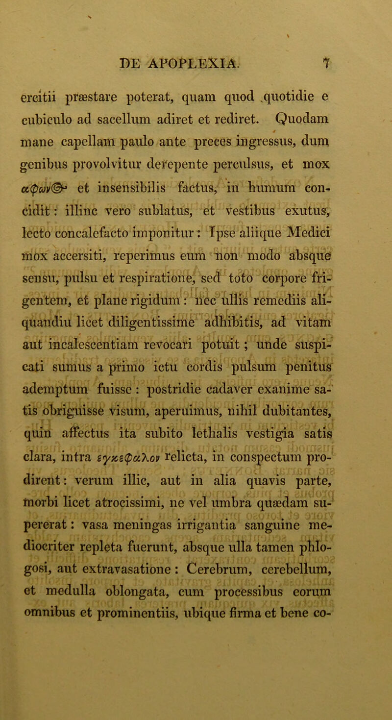 ercitii prsestare poterat, quam quod .quotidie e cubiculo ad sacellum adiret et rediret. Quodam 4 mane capellam paulo ante preces ingressus, dum genibus provolvitur derepente perculsus, et mox cMpcM®* et insensibilis factus, in humum con- cidit : illinc vero sublatus, et vestibus exutus, lecto concalefacto imponitur: Ipse aliique Medici mox accersiti, reperimus eum non modo absque sensu, pulsu et respiratione, sed toto corpore fri- gentem, et plane rigidum : nec ullis remediis ali- quandiu licet diligentissime adhibitis, ad vitam aut incalescentiam revocari potuit; unde suspi- cati sumus a primo ictu cordis pulsum penitus ademptum fuisse : postridie cadaver exanime sa- tis obriguisse visum, aperuimus, nihil dubitantes, quin affectus ita subito lethalis vestigia satis clara, intra eyzetpuXov relicta, in conspectum pro- dirent : verum illic, aut in alia quavis parte, morbi licet atrocissimi, ne vel umbra quaedam su- pererat : vasa meningas irrigantia sanguine me- diocriter repleta fuerunt, absque ulla tamen phlo- gosi, aut extravasatione : Cerebrum, cerebellum, et medulla oblongata, cum processibus eorum omnibus et prominentiis, ubique firma et bene co-