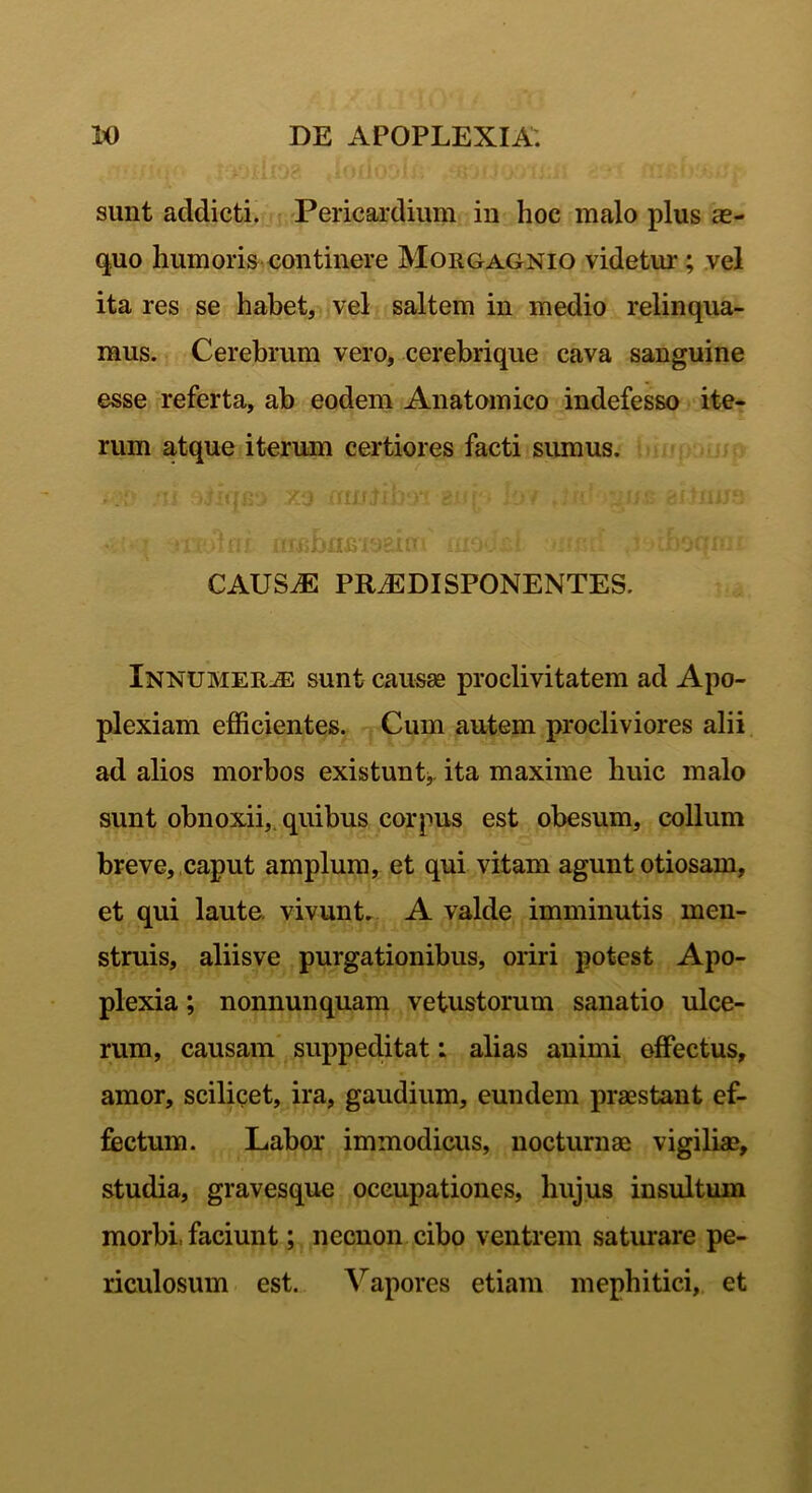 sunt addicti. Pericardium in hoc malo plus ae- quo humoris continere Morgagnio videtur ; vel ita res se habet, vel saltem in medio relinqua- mus. Cerebrum vero, cerebrique cava sanguine esse referta, ab eodem Anatomico indefesso ite- rum atque iterum certiores facti sumus. - • ’ acjtfH ambasmeim' mo*,: i -..-fu: rdjaqfm CAUS.E PRJGDISPONENTES. Innumerae sunt causae proclivitatem ad Apo- plexiam efficientes. Cum autem procliviores alii ad alios morbos existunt, ita maxime huic malo sunt obnoxii, quibus corpus est obesum, collum breve, caput amplum, et qui vitam agunt otiosam, et qui laute, vivunt. A valde imminutis men- struis, aliisve purgationibus, oriri potest Apo- plexia ; nonnunquam vetustorum sanatio ulce- rum, causam suppeditat: alias animi offectus, amor, scilicet, ira, gaudium, eundem praestant ef- fectum. Labor immodicus, nocturnae vigiliae, studia, gravesque occupationes, hujus insultum morbi, faciunt; necnon cibo ventrem saturare pe- riculosum est. Vapores etiam mephitici, et