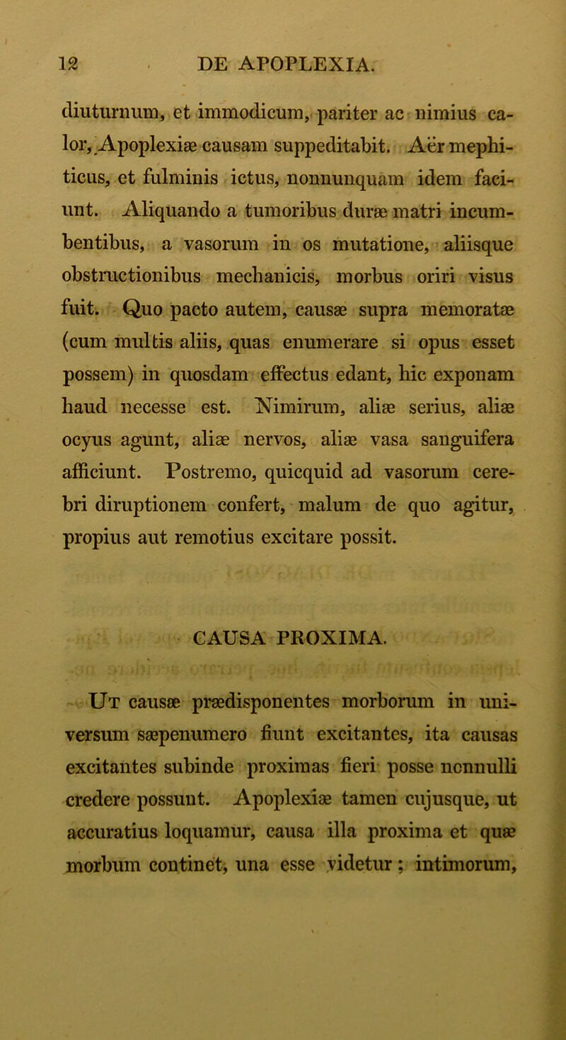 diuturnum, et immodicum, pariter ac nimius ca- lor,, Apoplexiae causam suppeditabit. Aer mephi- ticus, et fulminis ictus, nonnunquam idem faci- unt. Aliquando a tumoribus durae matri incum- bentibus, a vasorum in os mutatione, aliisque obstructionibus mechanicis, morbus oriri visus fuit. Quo pacto autem, causae supra memoratae (cum multis aliis, quas enumerare si opus esset possem) in quosdam effectus edant, hic exponam haud necesse est. Nimirum, aliae serius, aliae ocyus agunt, aliae nervos, aliae vasa sanguifera afficiunt. Postremo, quicquid ad vasorum cere- bri diruptionem confert, malum de quo agitur, propius aut remotius excitare possit. CAUSA PROXIMA. Ut causae praedisponentes morborum in uni- versum saepenumero fiunt excitantes, ita causas excitantes subinde proximas fieri posse nonnulli credere possunt. Apoplexiae tamen cujusque, ut accuratius loquamur, causa illa proxima et quae morbum continet, una esse videtur; intimorum,