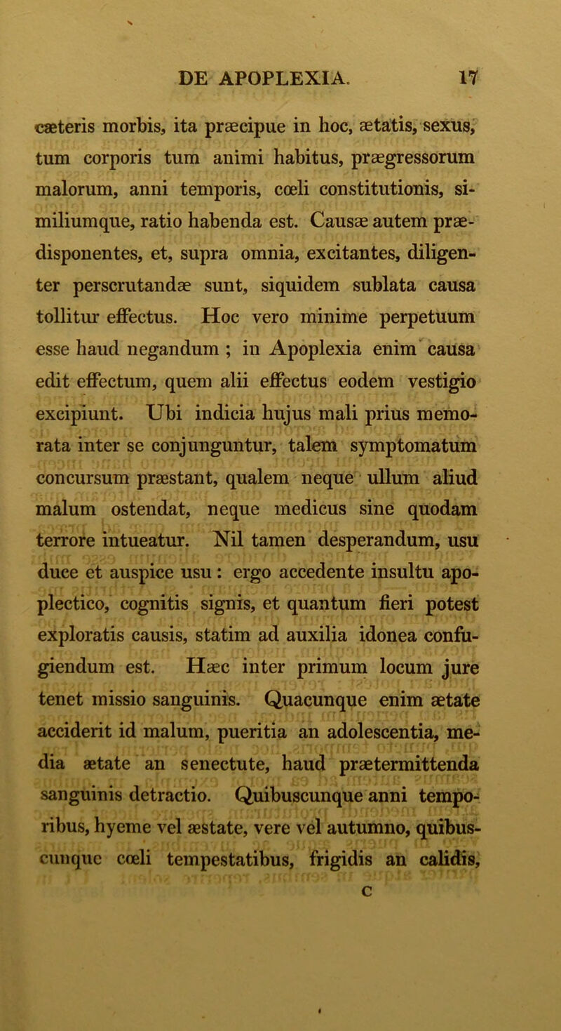 X DE APOPLEXIA. 17 caeteris morbis, ita praecipue in hoc, aetatis, sexus, tum corporis tum animi habitus, praegressorum malorum, anni temporis, coeli constitutionis, si- miliumque, ratio habenda est. Causae autem prae- disponentes, et, supra omnia, excitantes, diligen- ter perscrutandae sunt, siquidem sublata causa tollitur effectus. Hoc vero minime perpetuum esse haud negandum ; in Apoplexia enim causa edit effectum, quem alii effectus eodem vestigio excipiunt. Ubi indicia hujus mali prius memo- rata inter se conjunguntur, talem symptomatum concursum praestant, qualem neque ullum aliud malum ostendat, neque medicus sine quodam terrore intueatur. Nil tamen desperandum, usu duce et auspice usu : ergo accedente insultu apo- plectico, cognitis signis, et quantum fieri potest exploratis causis, statim ad auxilia idonea confu- giendum est. Haec inter primum locum jure tenet missio sanguinis. Quacunque enim aetate acciderit id malum, pueritia an adolescentia, me- dia aetate an senectute, haud praetermittenda sanguinis detractio. Quibuscunque anni tempo- ribus, hyeme vel aestate, vere vel autumno, quibus- cunquc coeli tempestatibus, frigidis an calidis. c