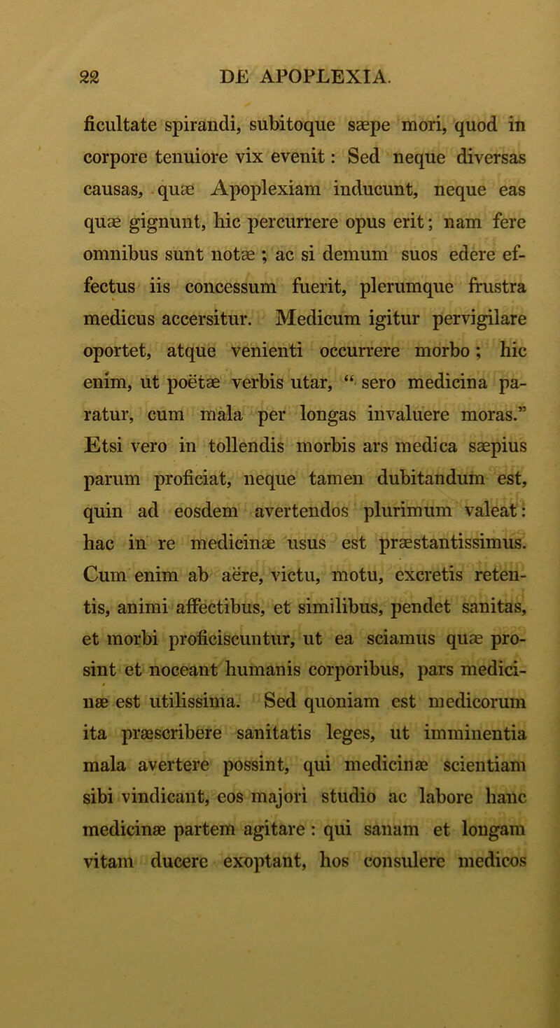 ficultate spirandi, subitoque saepe mori, quod in corpore tenuiore vix evenit: Sed neque diversas causas, quae Apoplexiam inducunt, neque eas quae gignunt, hic percurrere opus erit; nam fere omnibus sunt notae ; ac si demum suos edere ef- fectus iis concessum fuerit, plerumque frustra medicus accersitur. Medicum igitur pervigilare oportet, atque venienti occurrere morbo; hic enim, ut poetae verbis utar, “ sero medicina pa- ratur, cum mala per longas invaluere moras.” Etsi vero in tollendis morbis ars medica saepius parum proficiat, neque tamen dubitandum est, quin ad eosdem avertendos plurimum valeat: hac in re medicinae usus est praestantissimus. Cum enim ab aere, victu, motu, excretis reten- tis, animi affectibus, et similibus, pendet sanitas, et morbi proficiscuntur, ut ea sciamus quae pro- sint et noceant humanis corporibus, pars medici- nae est utilissima. Sed quoniam est medicorum ita praescribere sanitatis leges, ut imminentia mala avertere possint, qui medicinae scientiam sibi vindicant, eos majori studio ac labore hanc medicinae partem agitare : qui sanam et longam vitam ducere exoptant, hos consulere medicos